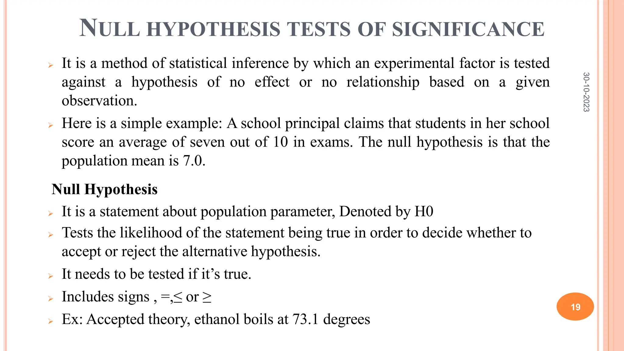 NULL HYPOTHESIS TESTS OF SIGNIFICANCE
 It is a method of statistical inference by which an experimental factor is tested
against a hypothesis of no effect or no relationship based on a given
observation.
 Here is a simple example: A school principal claims that students in her school
score an average of seven out of 10 in exams. The null hypothesis is that the
population mean is 7.0.
Null Hypothesis
 It is a statement about population parameter, Denoted by H0
 Tests the likelihood of the statement being true in order to decide whether to
accept or reject the alternative hypothesis.
 It needs to be tested if it’s true.
 Includes signs , =,≤ or ≥
 Ex: Accepted theory, ethanol boils at 73.1 degrees
30-10-2023
19
 