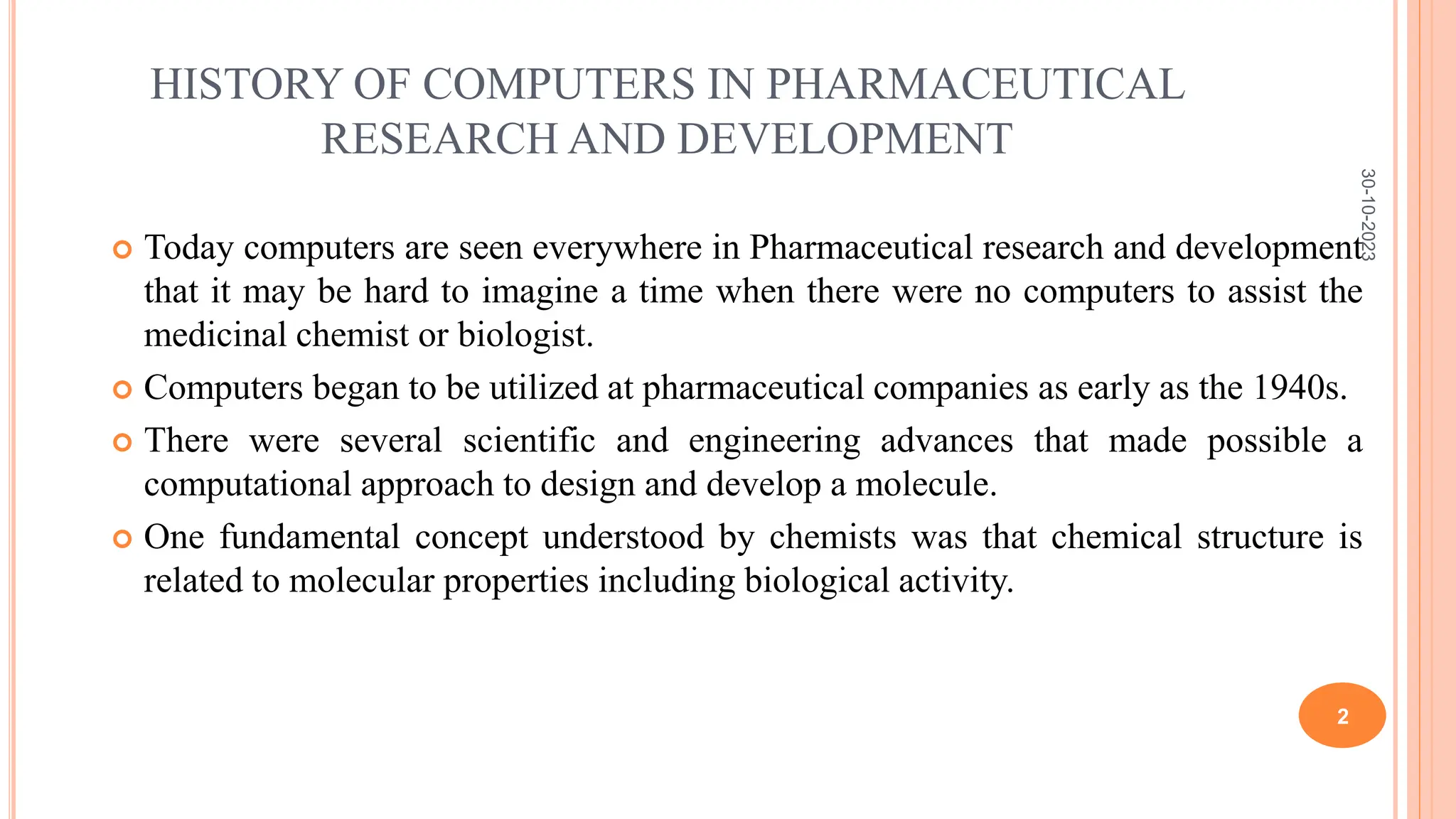 HISTORY OF COMPUTERS IN PHARMACEUTICAL
RESEARCH AND DEVELOPMENT
 Today computers are seen everywhere in Pharmaceutical research and development
that it may be hard to imagine a time when there were no computers to assist the
medicinal chemist or biologist.
 Computers began to be utilized at pharmaceutical companies as early as the 1940s.
 There were several scientific and engineering advances that made possible a
computational approach to design and develop a molecule.
 One fundamental concept understood by chemists was that chemical structure is
related to molecular properties including biological activity.
30-10-2023
2
 