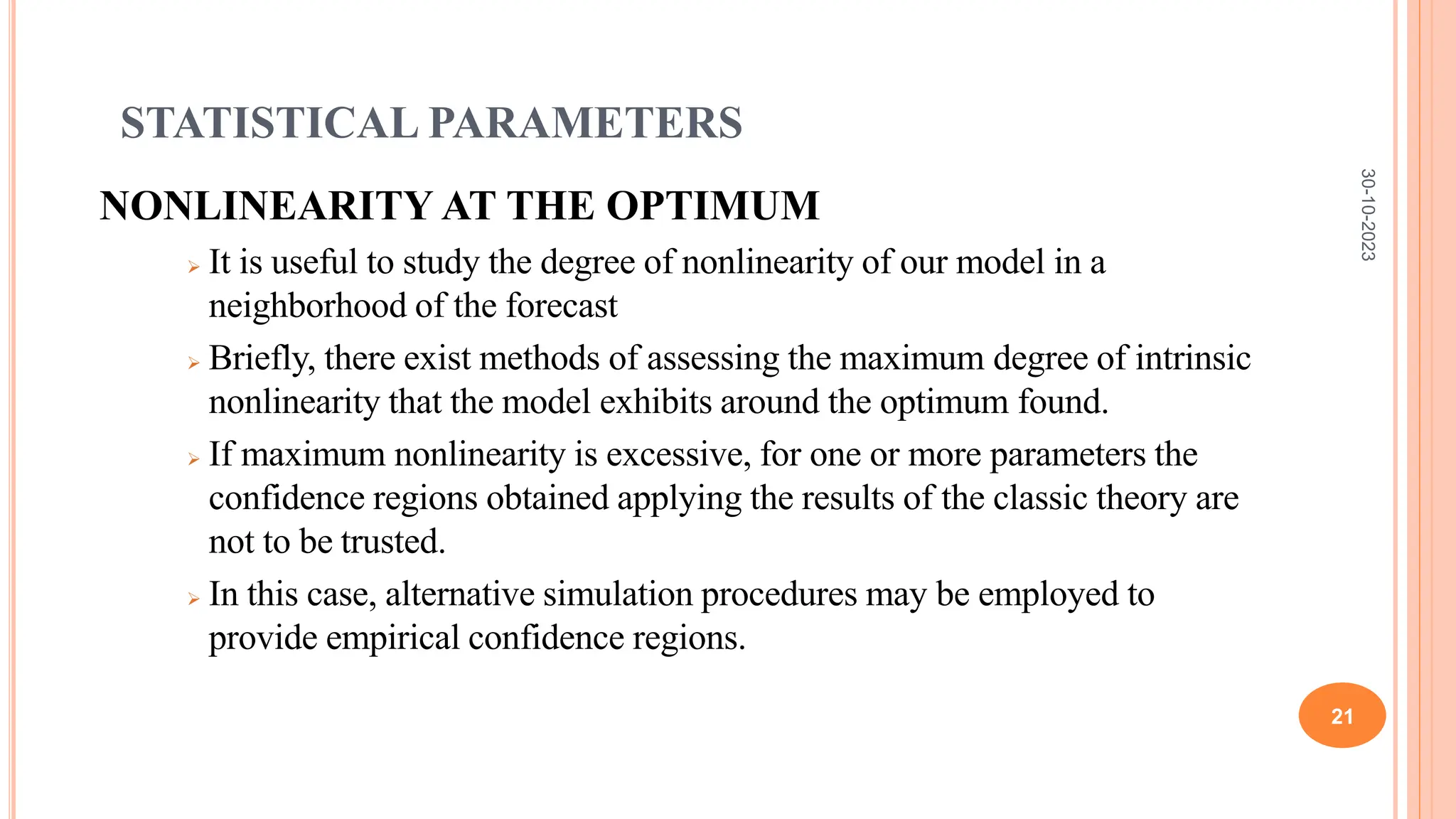 STATISTICAL PARAMETERS
NONLINEARITY AT THE OPTIMUM
 It is useful to study the degree of nonlinearity of our model in a
neighborhood of the forecast
 Briefly, there exist methods of assessing the maximum degree of intrinsic
nonlinearity that the model exhibits around the optimum found.
 If maximum nonlinearity is excessive, for one or more parameters the
confidence regions obtained applying the results of the classic theory are
not to be trusted.
 In this case, alternative simulation procedures may be employed to
provide empirical confidence regions.
30-10-2023
21
 