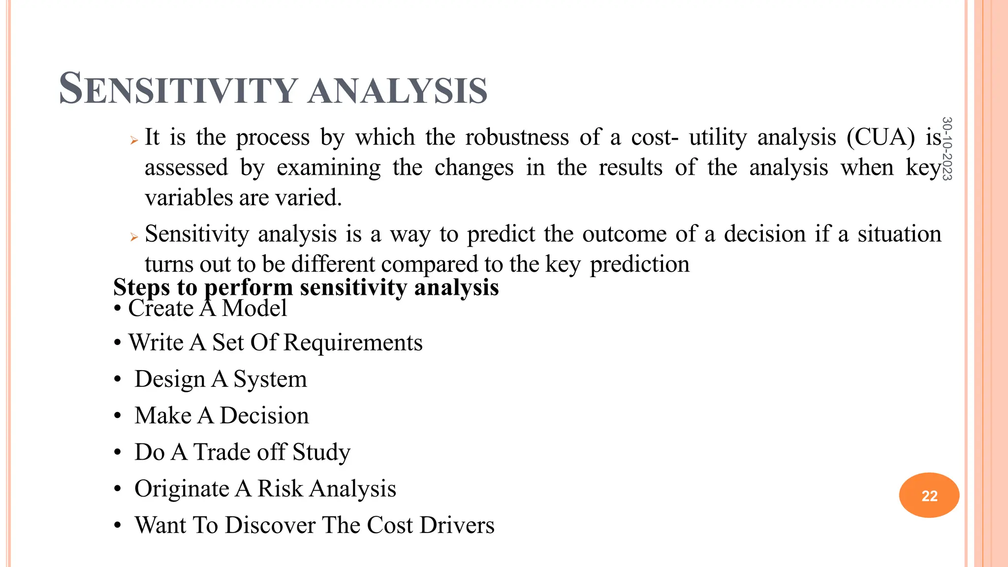 SENSITIVITY ANALYSIS
 It is the process by which the robustness of a cost- utility analysis (CUA) is
assessed by examining the changes in the results of the analysis when key
variables are varied.
 Sensitivity analysis is a way to predict the outcome of a decision if a situation
turns out to be different compared to the key prediction
Steps to perform sensitivity analysis
• Create A Model
• Write A Set Of Requirements
• Design A System
• Make A Decision
• Do A Trade off Study
• Originate A Risk Analysis
• Want To Discover The Cost Drivers
30-10-2023
22
 