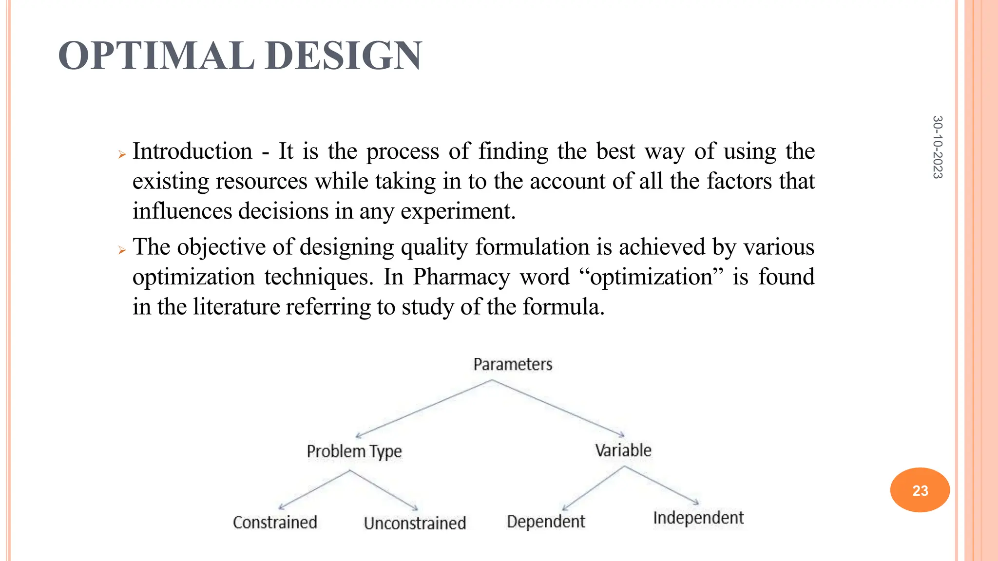 OPTIMAL DESIGN
 Introduction - It is the process of finding the best way of using the
existing resources while taking in to the account of all the factors that
influences decisions in any experiment.
 The objective of designing quality formulation is achieved by various
optimization techniques. In Pharmacy word “optimization” is found
in the literature referring to study of the formula.
30-10-2023
23
 