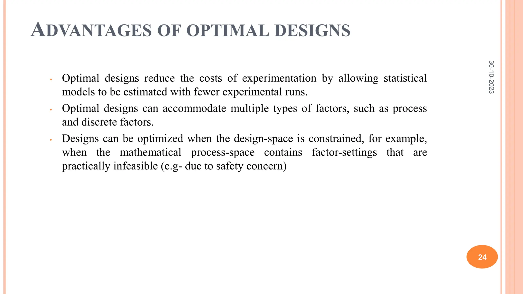 ADVANTAGES OF OPTIMAL DESIGNS
• Optimal designs reduce the costs of experimentation by allowing statistical
models to be estimated with fewer experimental runs.
• Optimal designs can accommodate multiple types of factors, such as process
and discrete factors.
• Designs can be optimized when the design-space is constrained, for example,
when the mathematical process-space contains factor-settings that are
practically infeasible (e.g- due to safety concern)
30-10-2023
24
 