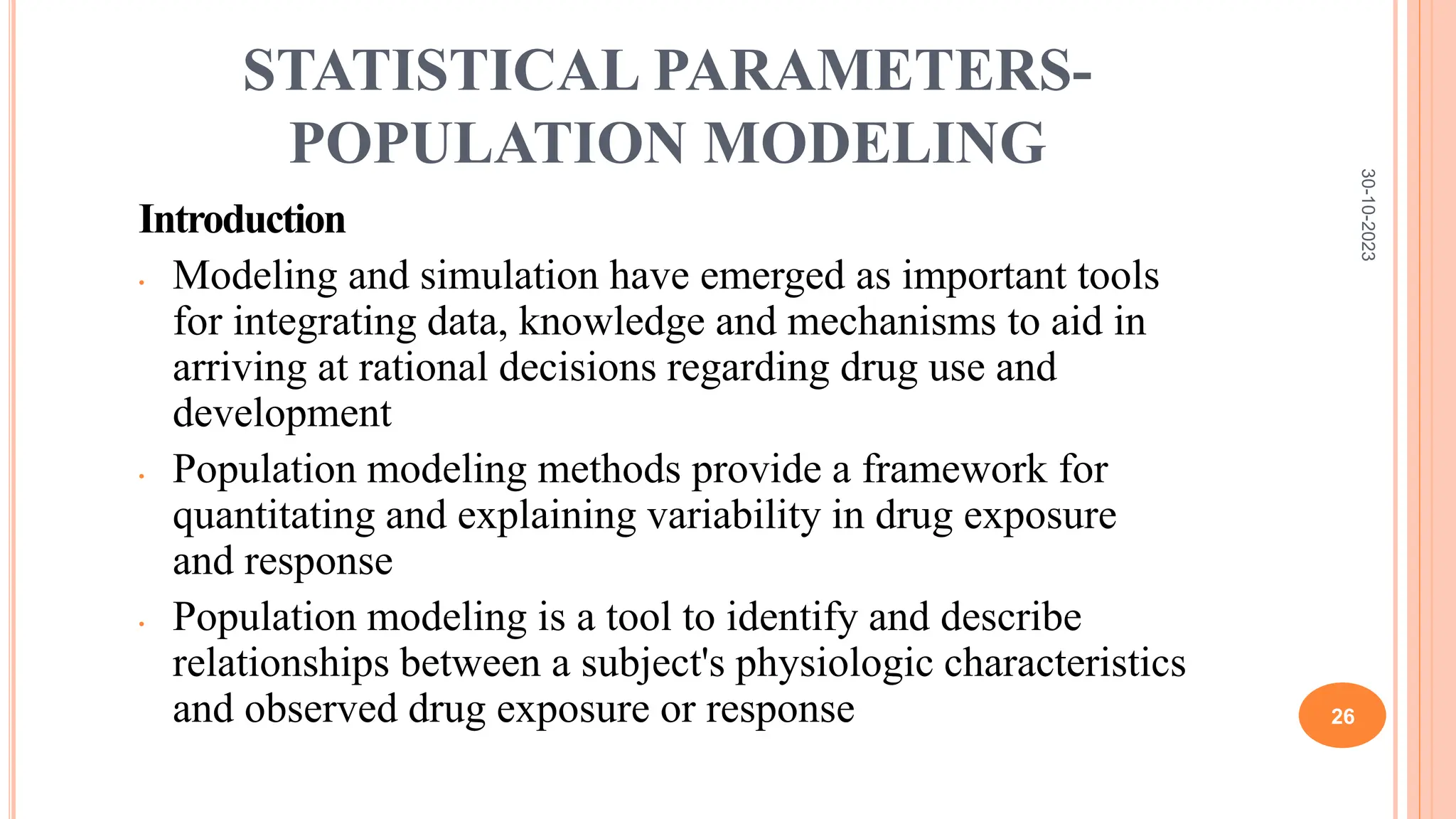 STATISTICAL PARAMETERS-
POPULATION MODELING
Introduction
• Modeling and simulation have emerged as important tools
for integrating data, knowledge and mechanisms to aid in
arriving at rational decisions regarding drug use and
development
• Population modeling methods provide a framework for
quantitating and explaining variability in drug exposure
and response
• Population modeling is a tool to identify and describe
relationships between a subject's physiologic characteristics
and observed drug exposure or response
30-10-2023
26
 