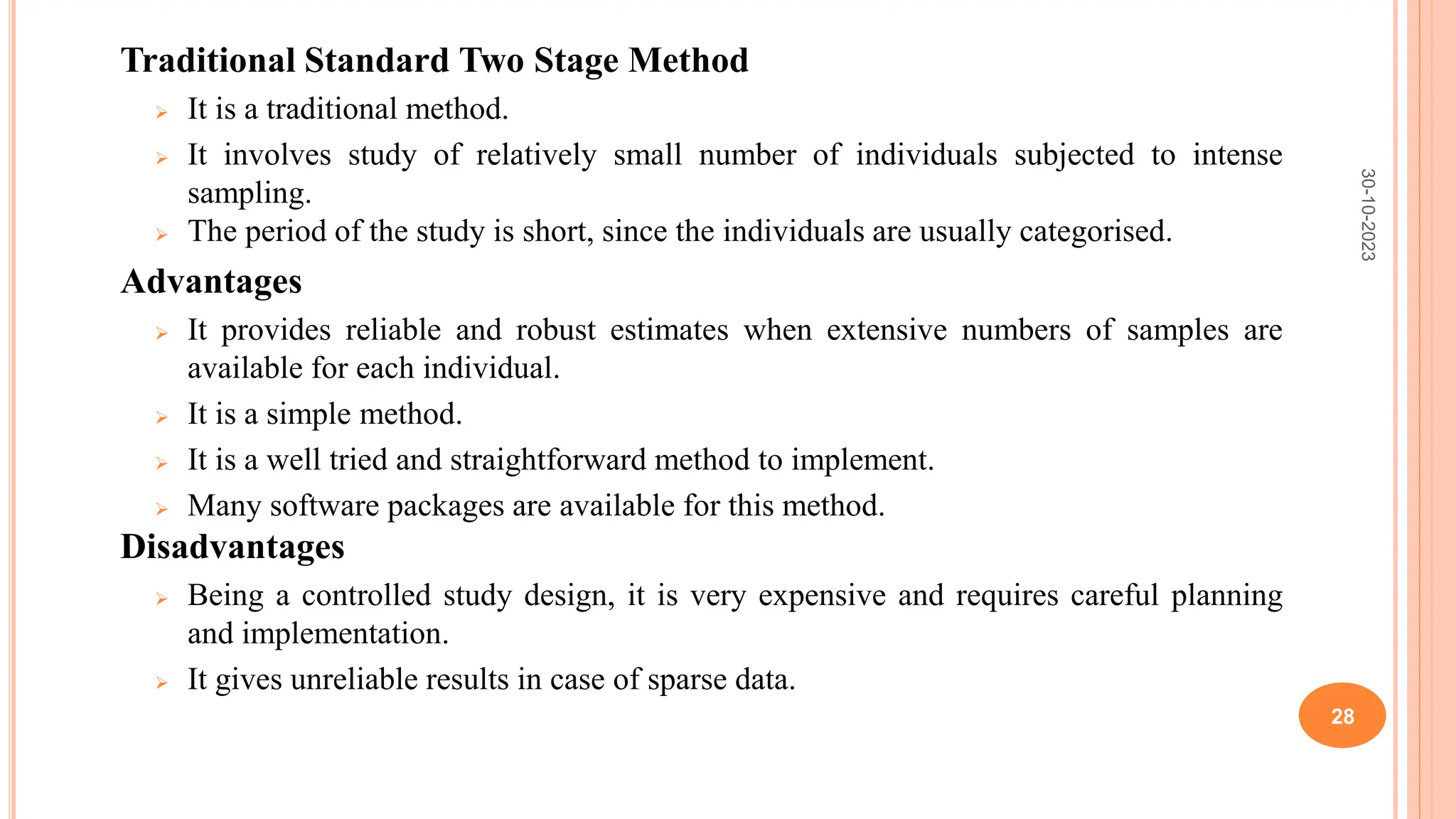Traditional Standard Two Stage Method
 It is a traditional method.
 It involves study of relatively small number of individuals subjected to intense
sampling.
 The period of the study is short, since the individuals are usually categorised.
Advantages
 It provides reliable and robust estimates when extensive numbers of samples are
available for each individual.
 It is a simple method.
 It is a well tried and straightforward method to implement.
 Many software packages are available for this method.
Disadvantages
 Being a controlled study design, it is very expensive and requires careful planning
and implementation.
 It gives unreliable results in case of sparse data.
30-10-2023
28
 