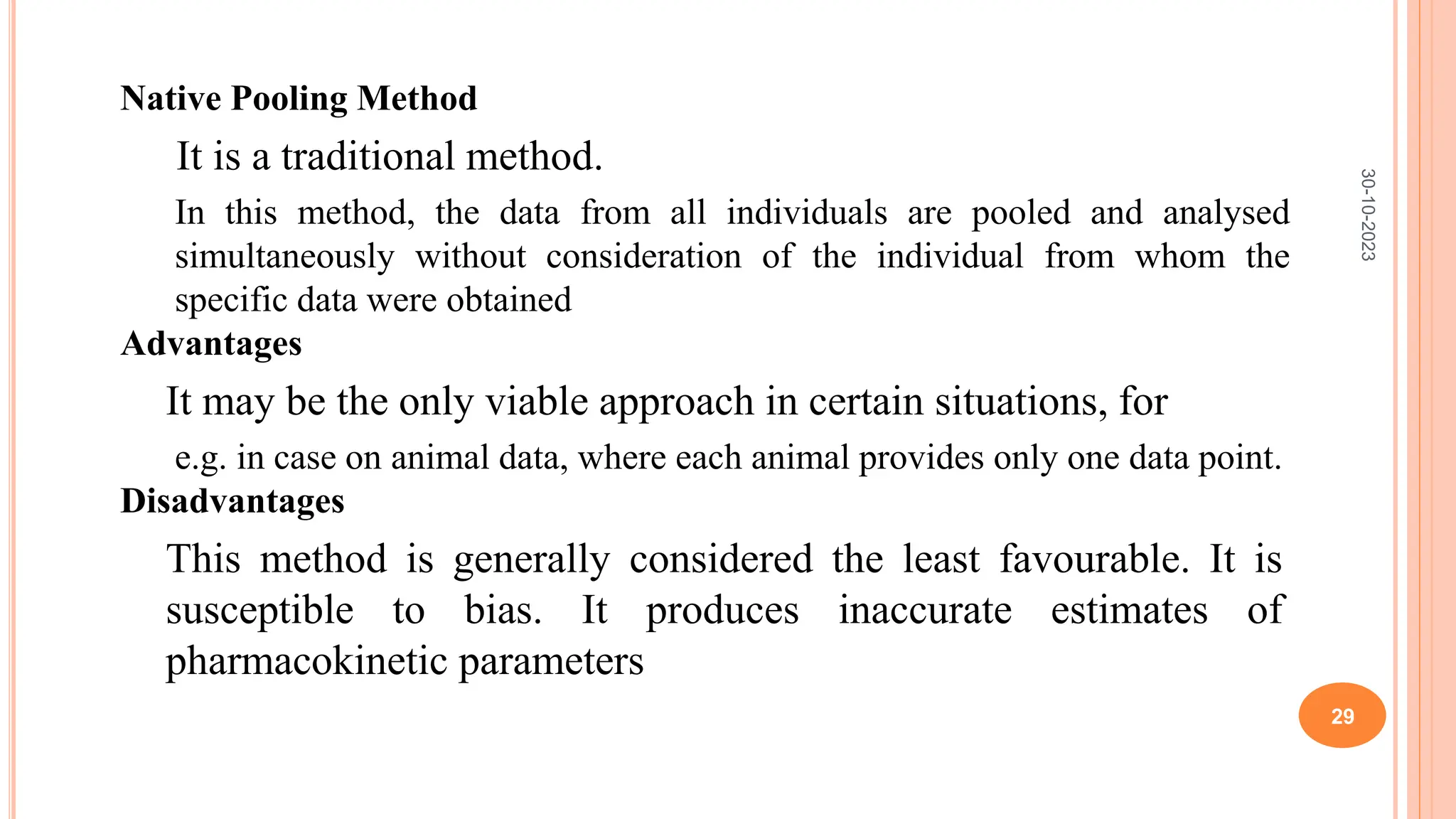 Native Pooling Method
It is a traditional method.
In this method, the data from all individuals are pooled and analysed
simultaneously without consideration of the individual from whom the
specific data were obtained
Advantages
It may be the only viable approach in certain situations, for
e.g. in case on animal data, where each animal provides only one data point.
Disadvantages
This method is generally considered the least favourable. It is
susceptible to bias. It produces inaccurate estimates of
pharmacokinetic parameters
30-10-2023
29
 