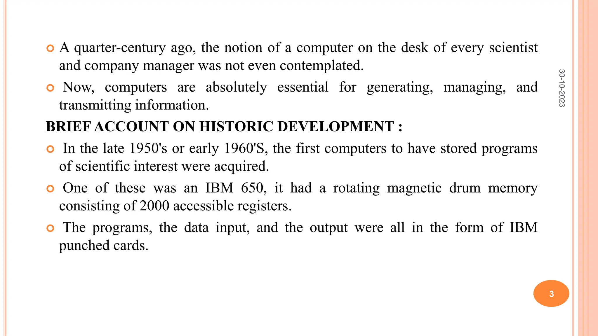  A quarter-century ago, the notion of a computer on the desk of every scientist
and company manager was not even contemplated.
 Now, computers are absolutely essential for generating, managing, and
transmitting information.
BRIEF ACCOUNT ON HISTORIC DEVELOPMENT :
 In the late 1950's or early 1960'S, the first computers to have stored programs
of scientific interest were acquired.
 One of these was an IBM 650, it had a rotating magnetic drum memory
consisting of 2000 accessible registers.
 The programs, the data input, and the output were all in the form of IBM
punched cards.
30-10-2023
3
 