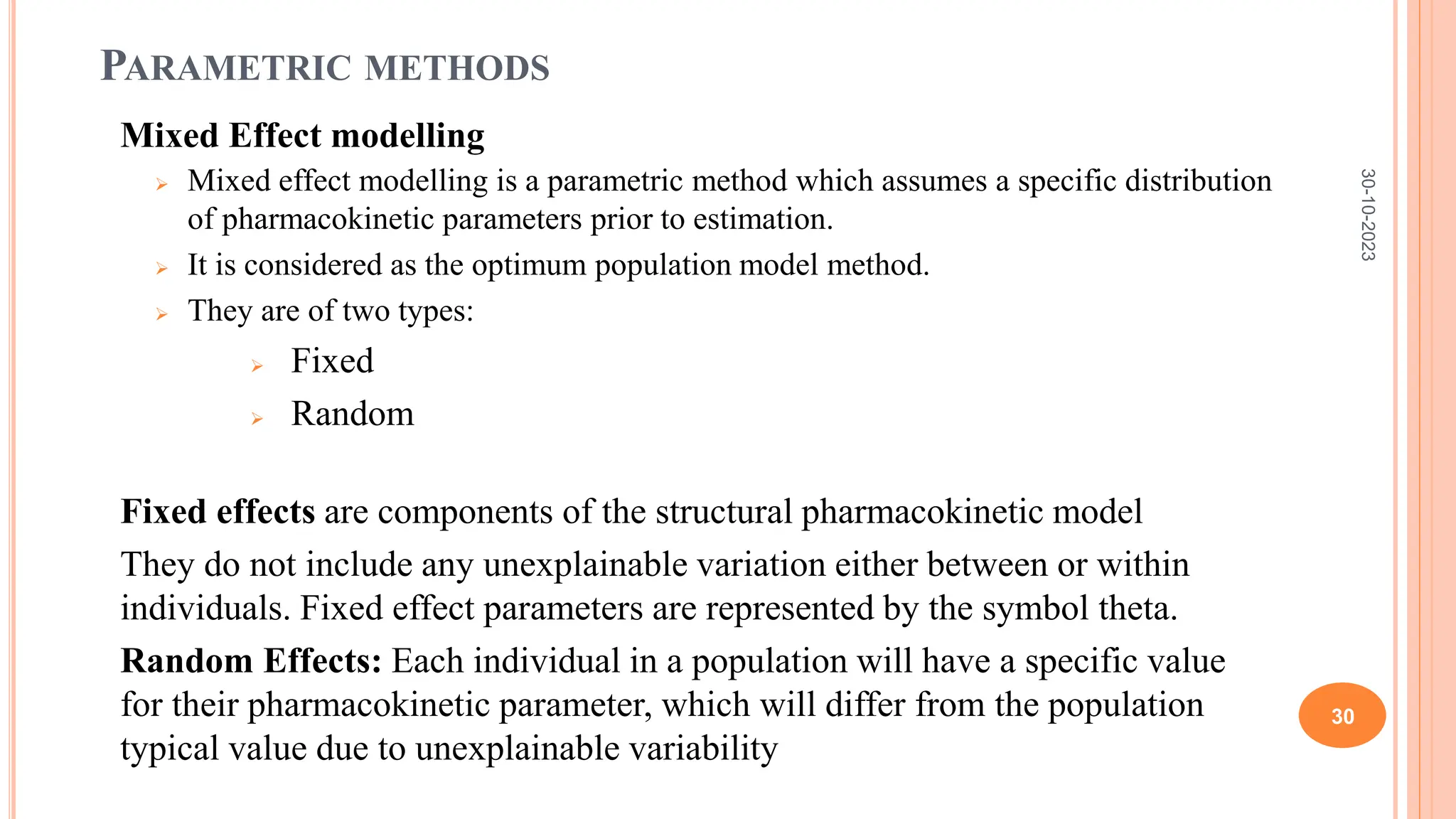 PARAMETRIC METHODS
Mixed Effect modelling
 Mixed effect modelling is a parametric method which assumes a specific distribution
of pharmacokinetic parameters prior to estimation.
 It is considered as the optimum population model method.
 They are of two types:
 Fixed
 Random
Fixed effects are components of the structural pharmacokinetic model
They do not include any unexplainable variation either between or within
individuals. Fixed effect parameters are represented by the symbol theta.
Random Effects: Each individual in a population will have a specific value
for their pharmacokinetic parameter, which will differ from the population
typical value due to unexplainable variability
30-10-2023
30
 