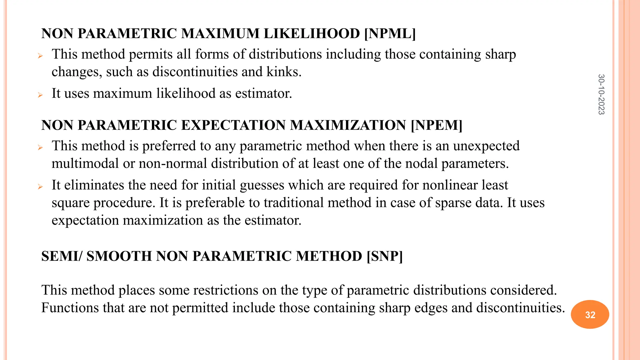 NON PARAMETRIC MAXIMUM LIKELIHOOD [NPML]
 This method permits all forms of distributions including those containing sharp
changes, such as discontinuities and kinks.
 It uses maximum likelihood as estimator.
NON PARAMETRIC EXPECTATION MAXIMIZATION [NPEM]
 This method is preferred to any parametric method when there is an unexpected
multimodal or non-normal distribution of at least one of the nodal parameters.
 It eliminates the need for initial guesses which are required for nonlinear least
square procedure. It is preferable to traditional method in case of sparse data. It uses
expectation maximization as the estimator.
SEMI/ SMOOTH NON PARAMETRIC METHOD [SNP]
This method places some restrictions on the type of parametric distributions considered.
Functions that are not permitted include those containing sharp edges and discontinuities.
30-10-2023
32
 
