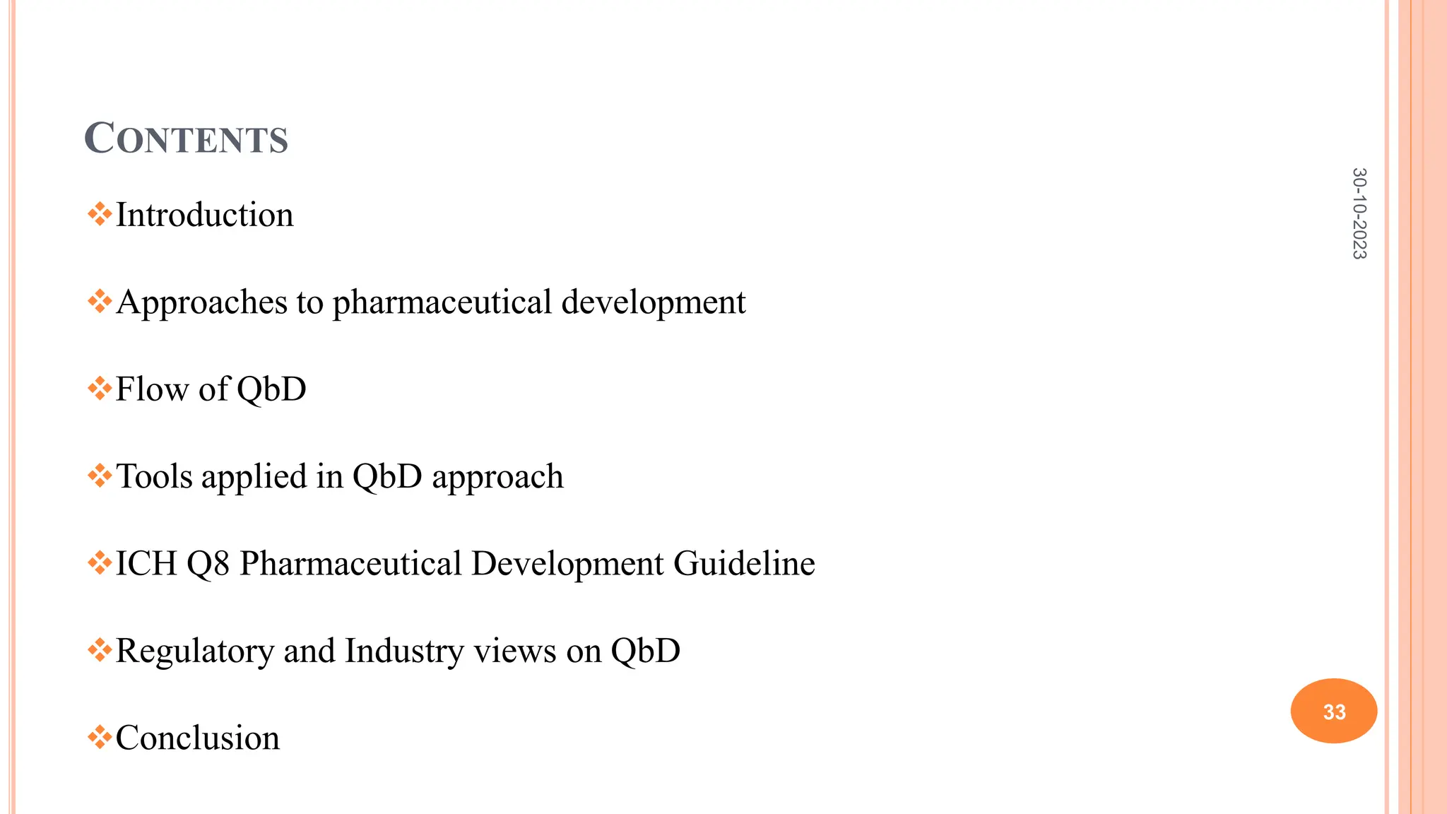 CONTENTS
Introduction
Approaches to pharmaceutical development
Flow of QbD
Tools applied in QbD approach
ICH Q8 Pharmaceutical Development Guideline
Regulatory and Industry views on QbD
Conclusion
30-10-2023
33
 