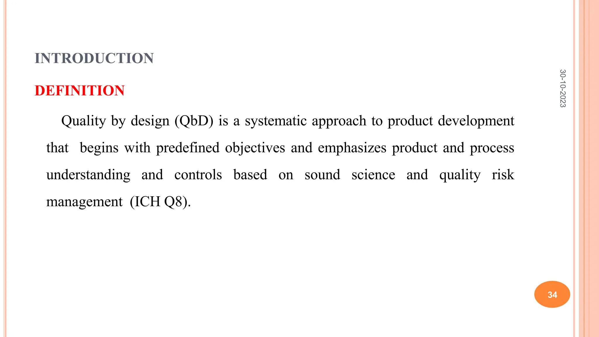 INTRODUCTION
DEFINITION
Quality by design (QbD) is a systematic approach to product development
that begins with predefined objectives and emphasizes product and process
understanding and controls based on sound science and quality risk
management (ICH Q8).
30-10-2023
34
 