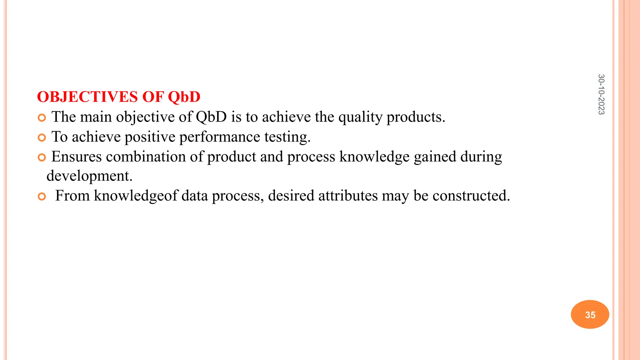 OBJECTIVES OF QbD
 The main objective of QbD is to achieve the quality products.
 To achieve positive performance testing.
 Ensures combination of product and process knowledge gained during
development.
 From knowledgeof data process, desired attributes may be constructed.
30-10-2023
35
 