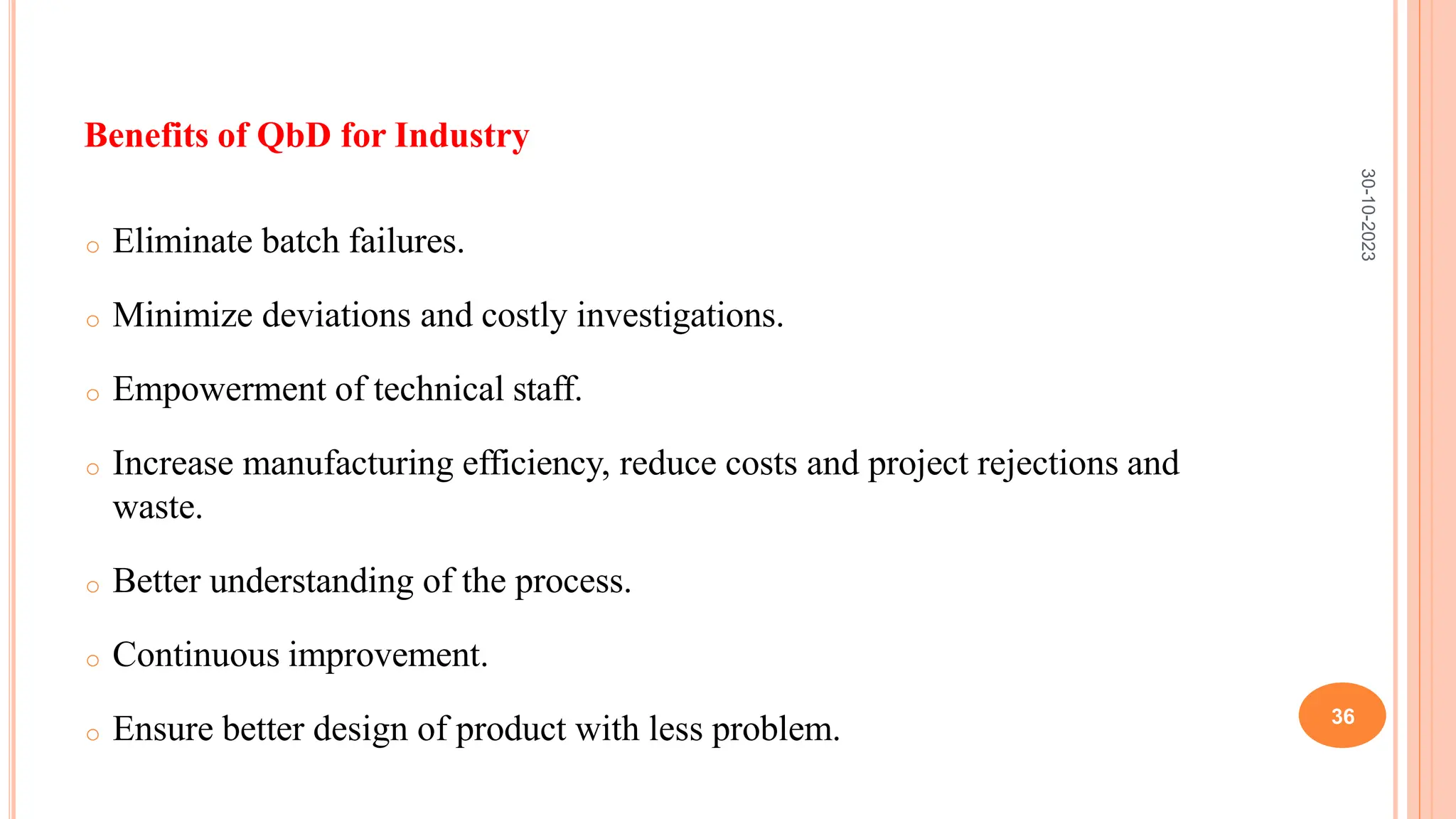 Benefits of QbD for Industry
o Eliminate batch failures.
o Minimize deviations and costly investigations.
o Empowerment of technical staff.
o Increase manufacturing efficiency, reduce costs and project rejections and
waste.
o Better understanding of the process.
o Continuous improvement.
o Ensure better design of product with less problem.
30-10-2023
36
 