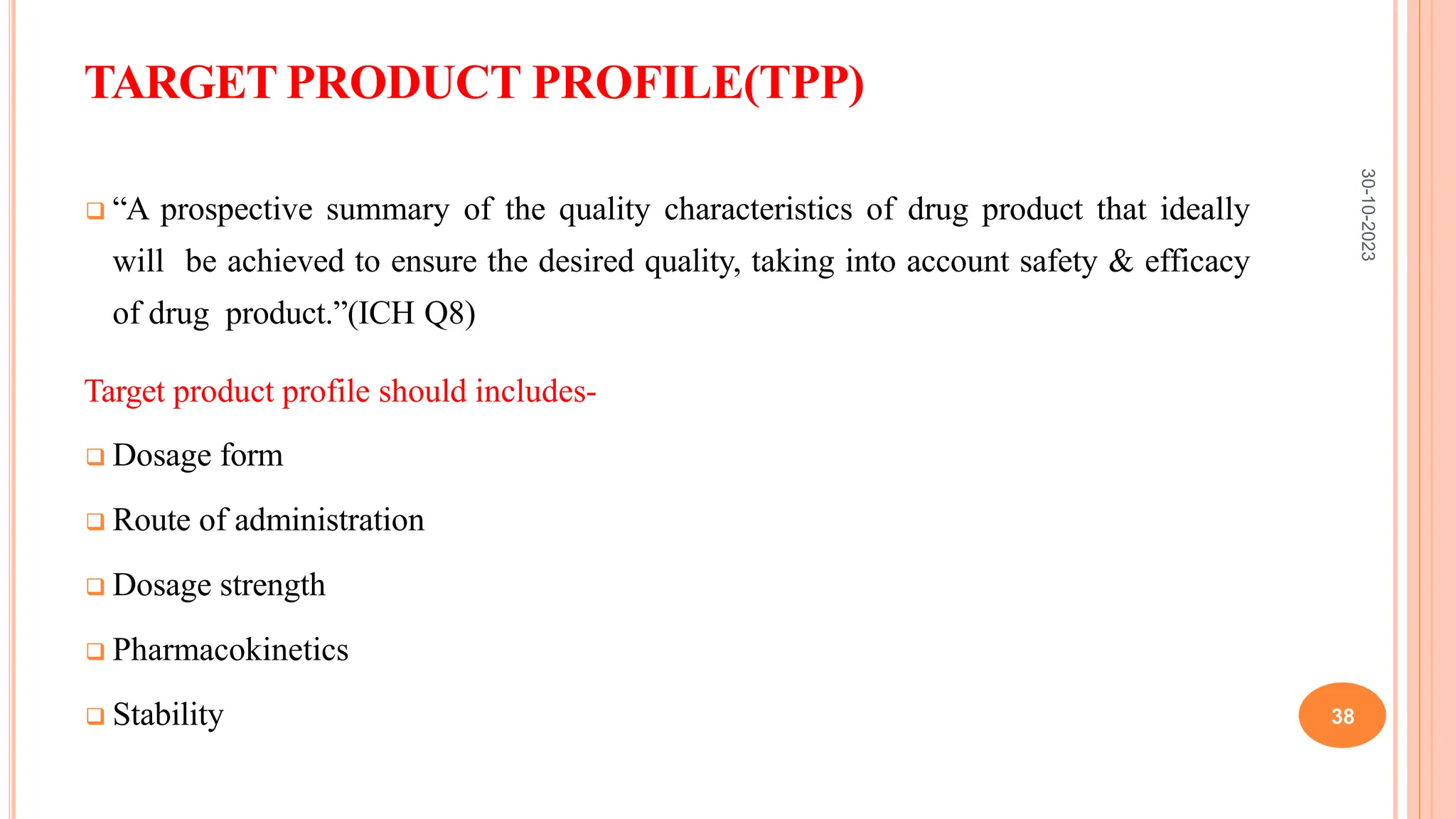 TARGET PRODUCT PROFILE(TPP)
 “A prospective summary of the quality characteristics of drug product that ideally
will be achieved to ensure the desired quality, taking into account safety & efficacy
of drug product.”(ICH Q8)
Target product profile should includes-
 Dosage form
 Route of administration
 Dosage strength
 Pharmacokinetics
 Stability
30-10-2023
38
 