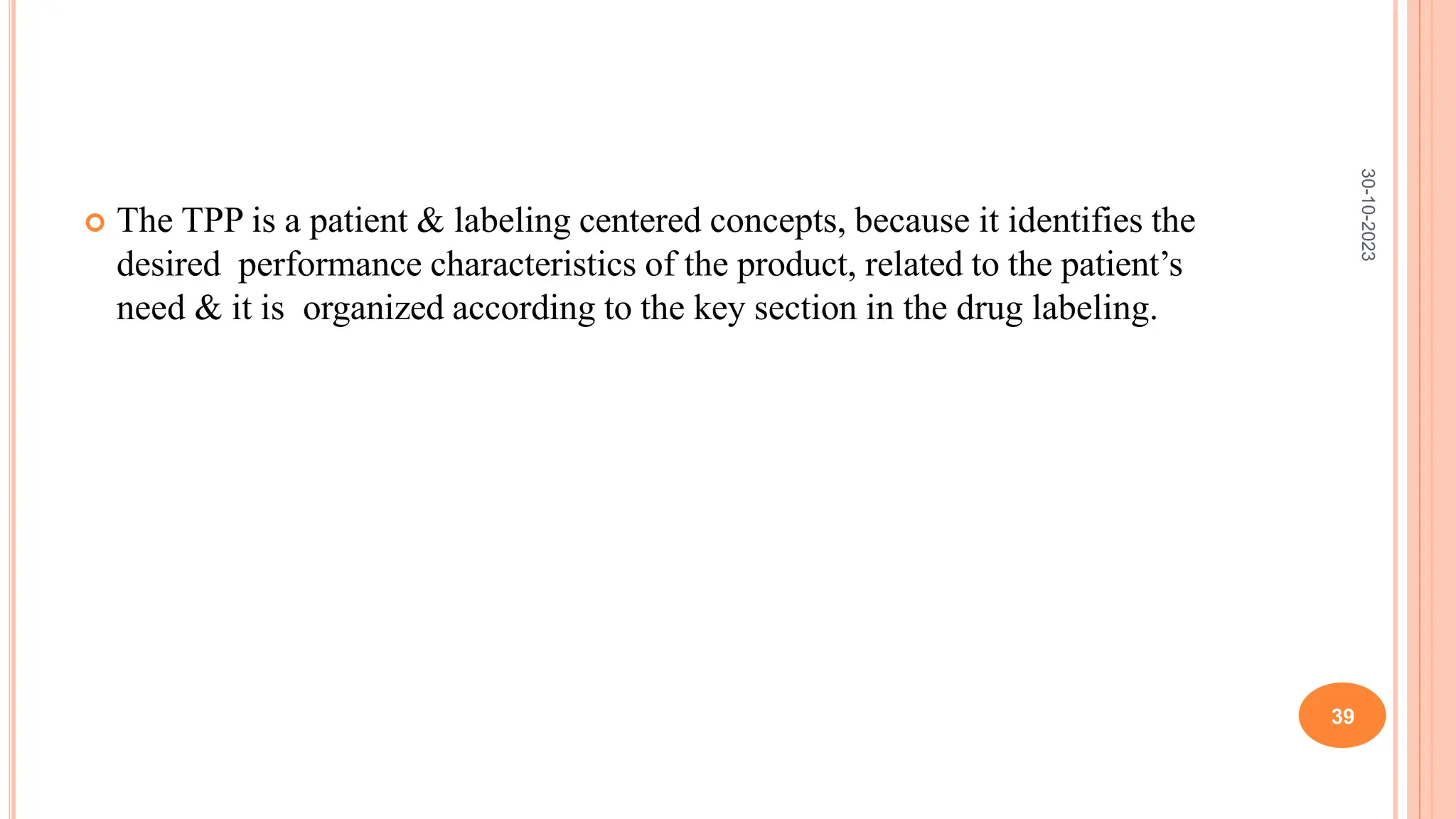  The TPP is a patient & labeling centered concepts, because it identifies the
desired performance characteristics of the product, related to the patient’s
need & it is organized according to the key section in the drug labeling.
30-10-2023
39
 