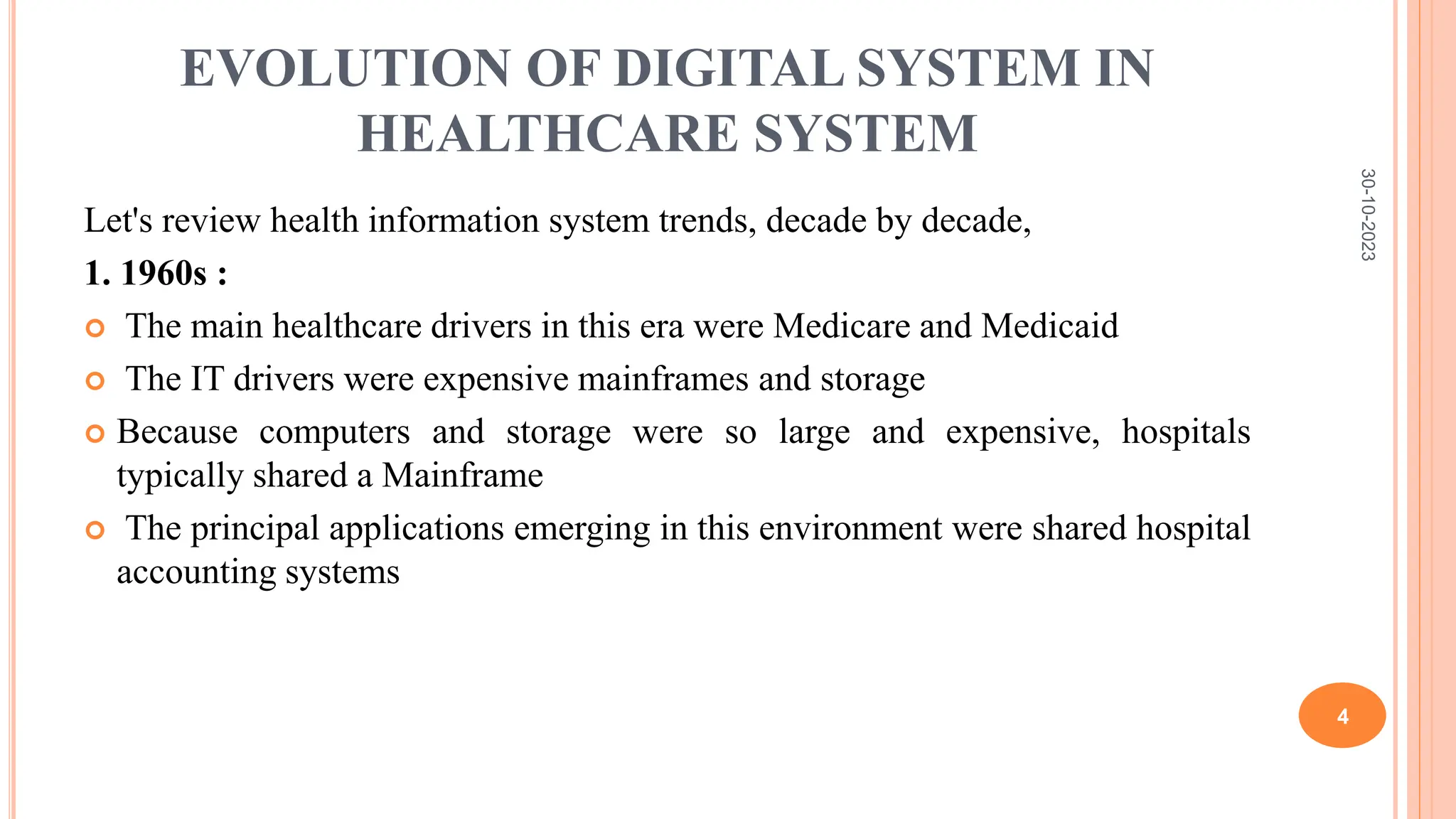EVOLUTION OF DIGITAL SYSTEM IN
HEALTHCARE SYSTEM
Let's review health information system trends, decade by decade,
1. 1960s :
 The main healthcare drivers in this era were Medicare and Medicaid
 The IT drivers were expensive mainframes and storage
 Because computers and storage were so large and expensive, hospitals
typically shared a Mainframe
 The principal applications emerging in this environment were shared hospital
accounting systems
30-10-2023
4
 