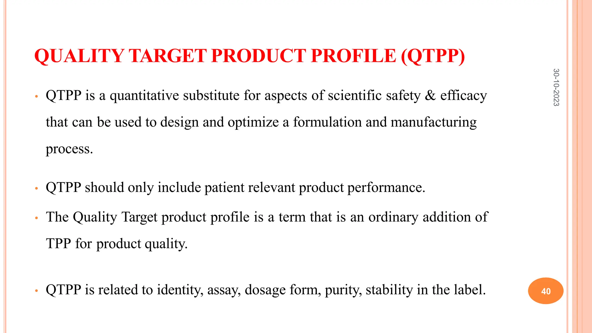 QUALITY TARGET PRODUCT PROFILE (QTPP)
• QTPP is a quantitative substitute for aspects of scientific safety & efficacy
that can be used to design and optimize a formulation and manufacturing
process.
• QTPP should only include patient relevant product performance.
• The Quality Target product profile is a term that is an ordinary addition of
TPP for product quality.
• QTPP is related to identity, assay, dosage form, purity, stability in the label.
30-10-2023
40
 