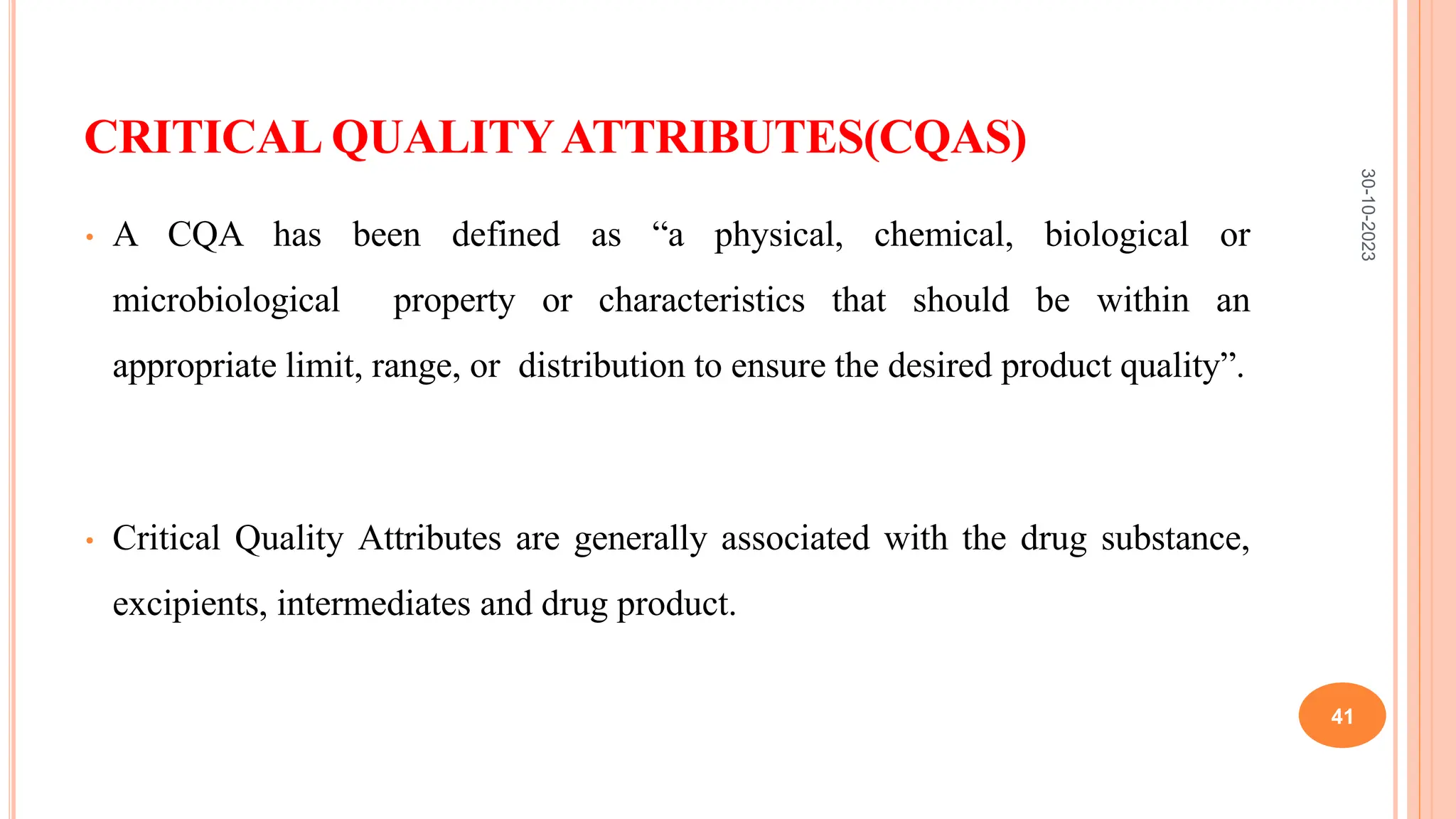 CRITICAL QUALITYATTRIBUTES(CQAS)
• A CQA has been defined as “a physical, chemical, biological or
microbiological property or characteristics that should be within an
appropriate limit, range, or distribution to ensure the desired product quality”.
• Critical Quality Attributes are generally associated with the drug substance,
excipients, intermediates and drug product.
30-10-2023
41
 
