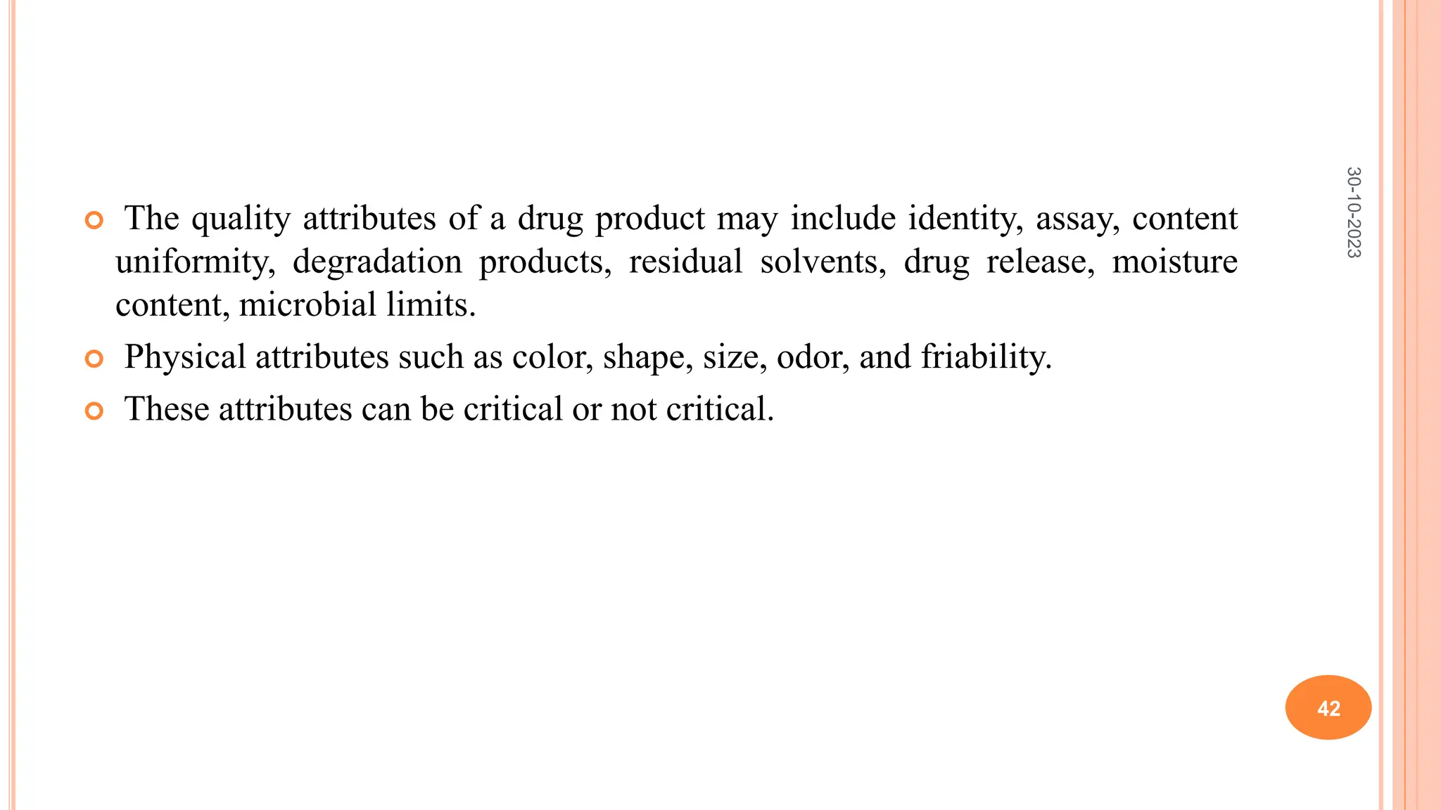  The quality attributes of a drug product may include identity, assay, content
uniformity, degradation products, residual solvents, drug release, moisture
content, microbial limits.
 Physical attributes such as color, shape, size, odor, and friability.
 These attributes can be critical or not critical.
30-10-2023
42
 