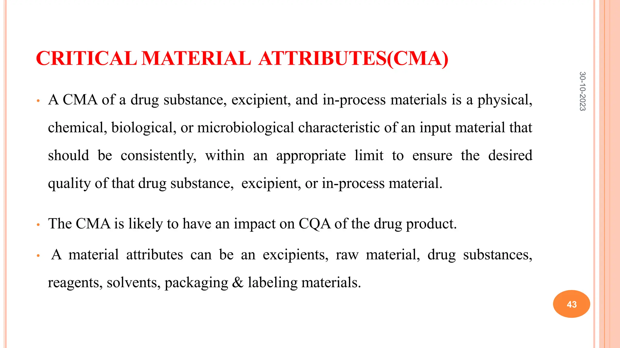 CRITICAL MATERIAL ATTRIBUTES(CMA)
• A CMA of a drug substance, excipient, and in-process materials is a physical,
chemical, biological, or microbiological characteristic of an input material that
should be consistently, within an appropriate limit to ensure the desired
quality of that drug substance, excipient, or in-process material.
• The CMA is likely to have an impact on CQA of the drug product.
• A material attributes can be an excipients, raw material, drug substances,
reagents, solvents, packaging & labeling materials.
30-10-2023
43
 