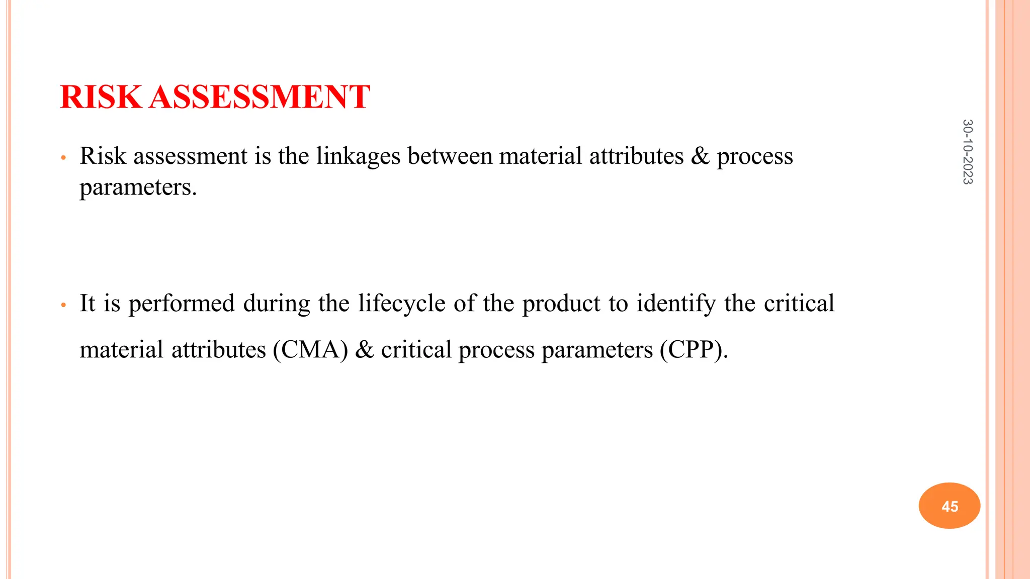 RISK ASSESSMENT
• Risk assessment is the linkages between material attributes & process
parameters.
• It is performed during the lifecycle of the product to identify the critical
material attributes (CMA) & critical process parameters (CPP).
30-10-2023
45
 