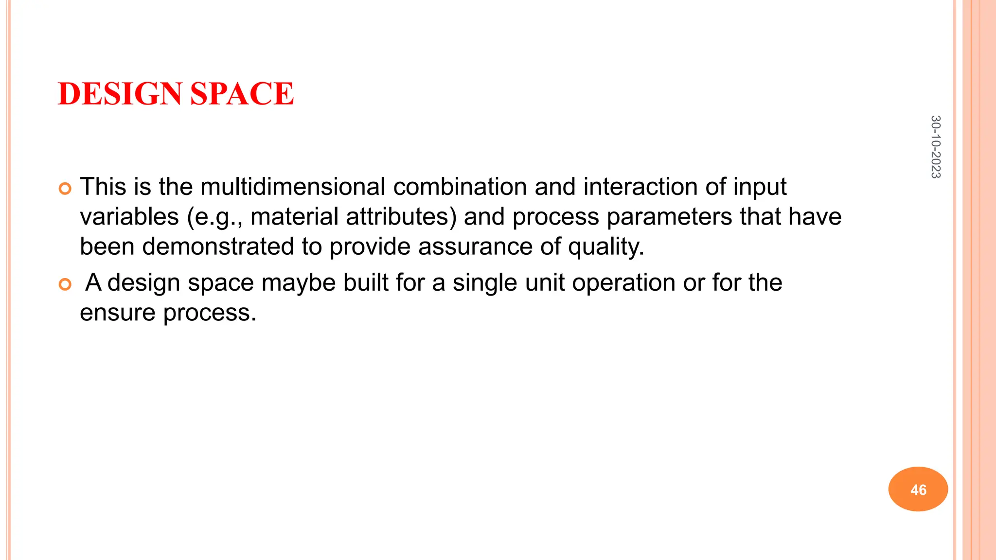DESIGN SPACE
 This is the multidimensional combination and interaction of input
variables (e.g., material attributes) and process parameters that have
been demonstrated to provide assurance of quality.
 A design space maybe built for a single unit operation or for the
ensure process.
30-10-2023
46
 