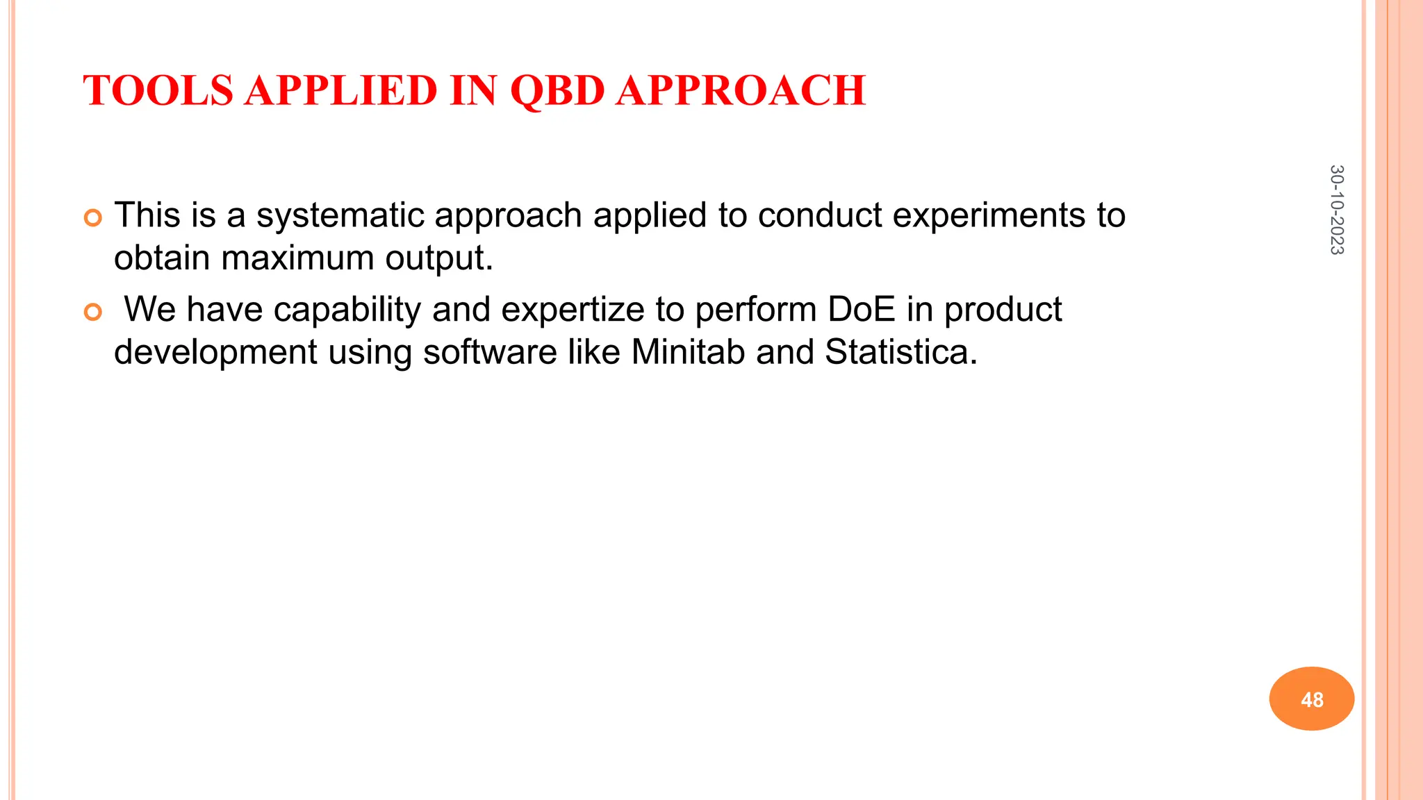 TOOLS APPLIED IN QBD APPROACH
 This is a systematic approach applied to conduct experiments to
obtain maximum output.
 We have capability and expertize to perform DoE in product
development using software like Minitab and Statistica.
30-10-2023
48
 