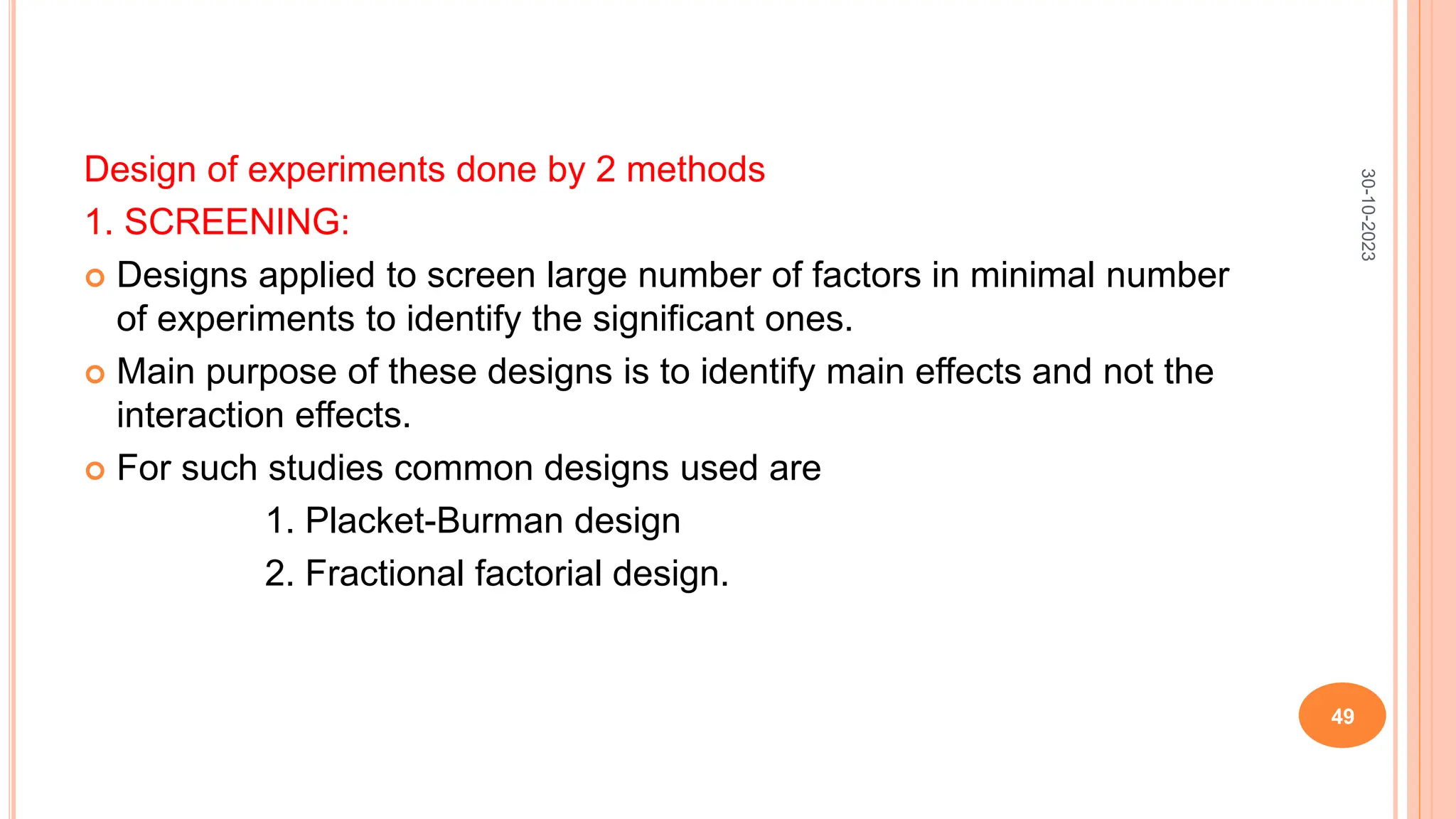 Design of experiments done by 2 methods
1. SCREENING:
 Designs applied to screen large number of factors in minimal number
of experiments to identify the significant ones.
 Main purpose of these designs is to identify main effects and not the
interaction effects.
 For such studies common designs used are
1. Placket-Burman design
2. Fractional factorial design.
30-10-2023
49
 