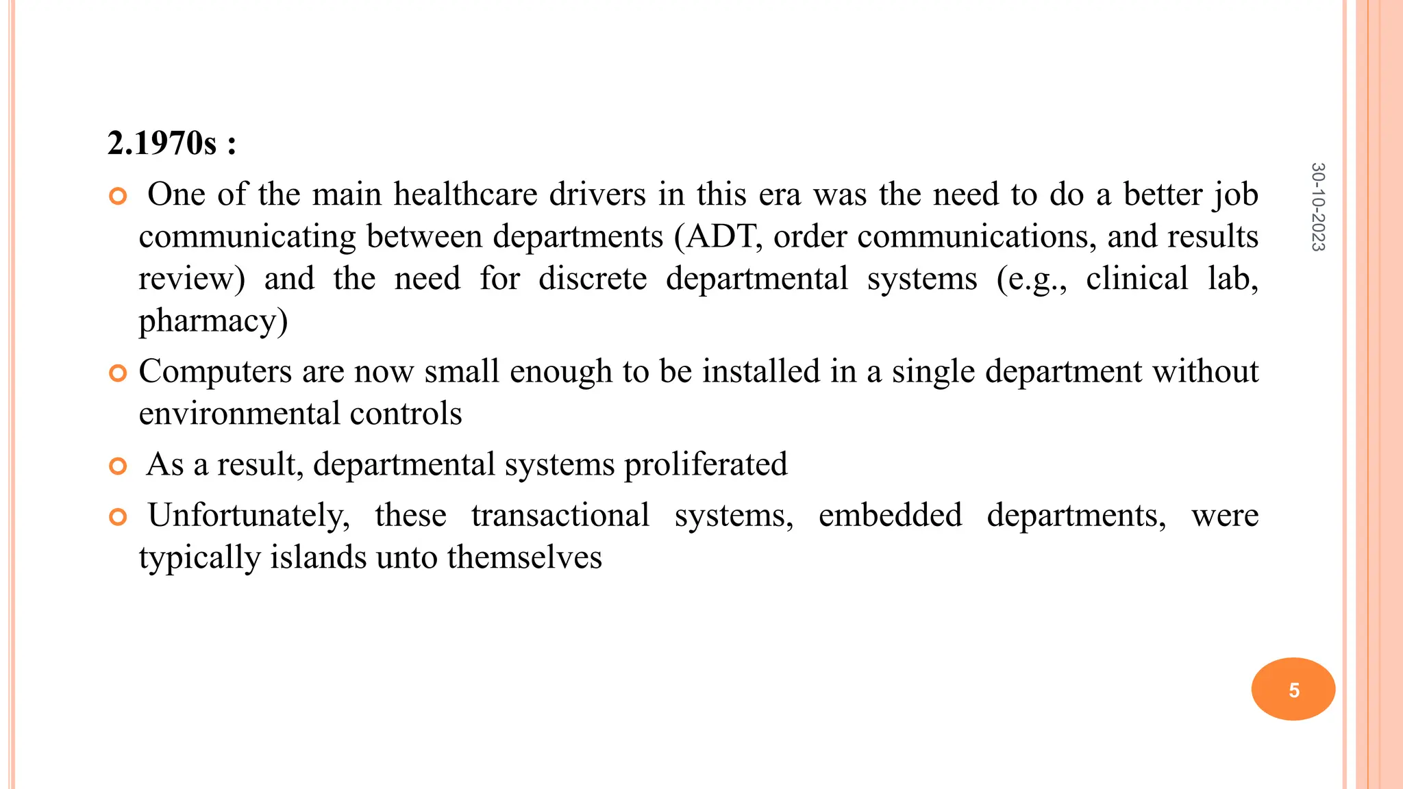 2.1970s :
 One of the main healthcare drivers in this era was the need to do a better job
communicating between departments (ADT, order communications, and results
review) and the need for discrete departmental systems (e.g., clinical lab,
pharmacy)
 Computers are now small enough to be installed in a single department without
environmental controls
 As a result, departmental systems proliferated
 Unfortunately, these transactional systems, embedded departments, were
typically islands unto themselves
30-10-2023
5
 