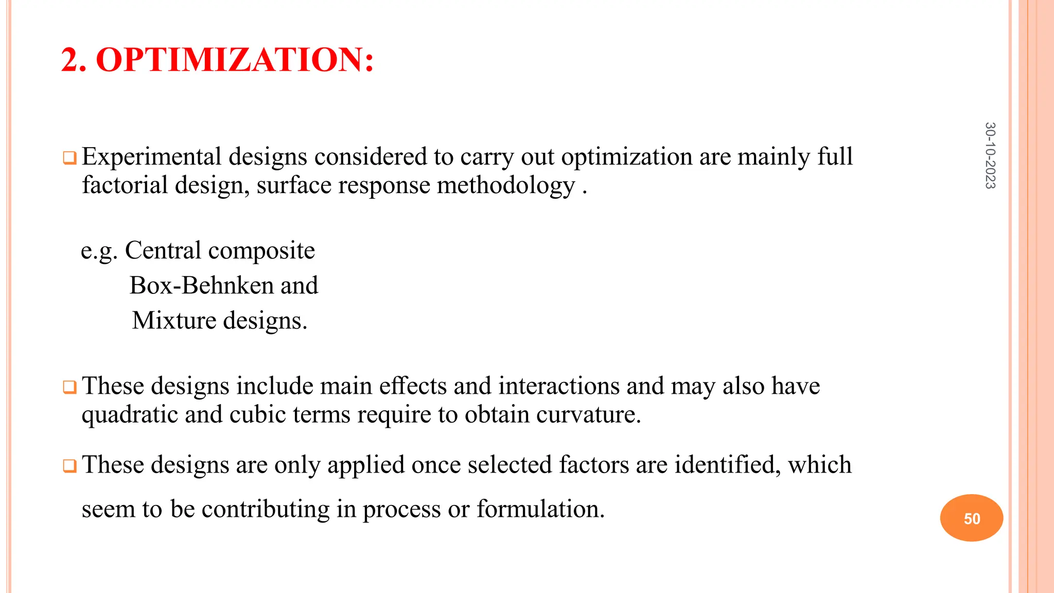 2. OPTIMIZATION:
 Experimental designs considered to carry out optimization are mainly full
factorial design, surface response methodology .
e.g. Central composite
Box-Behnken and
Mixture designs.
 These designs include main eﬀects and interactions and may also have
quadratic and cubic terms require to obtain curvature.
 These designs are only applied once selected factors are identified, which
seem to be contributing in process or formulation.
30-10-2023
50
 