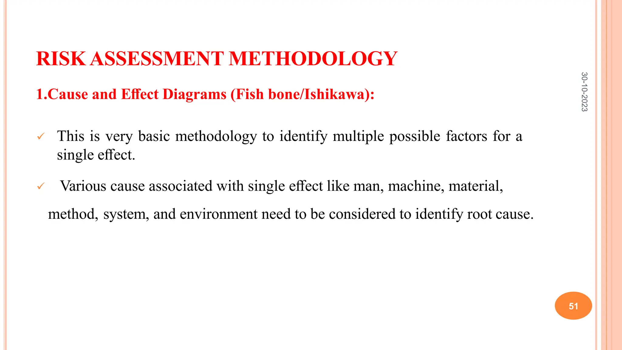 RISK ASSESSMENT METHODOLOGY
1.Cause and Eﬀect Diagrams (Fish bone/Ishikawa):
 This is very basic methodology to identify multiple possible factors for a
single eﬀect.
 Various cause associated with single eﬀect like man, machine, material,
method, system, and environment need to be considered to identify root cause.
30-10-2023
51
 
