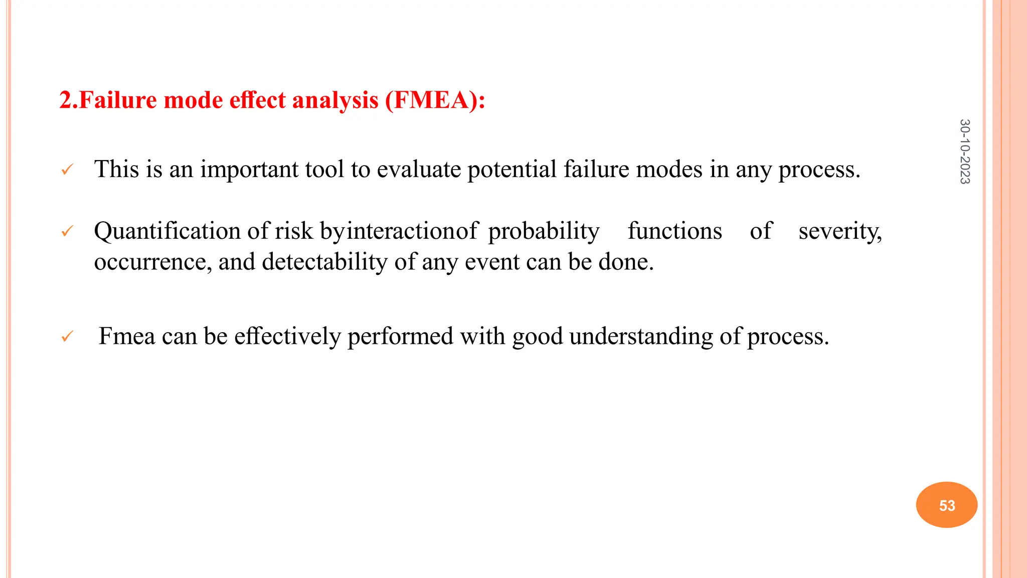 2.Failure mode eﬀect analysis (FMEA):
 This is an important tool to evaluate potential failure modes in any process.
 Quantification of risk byinteractionof probability functions of severity,
occurrence, and detectability of any event can be done.
 Fmea can be eﬀectively performed with good understanding of process.
30-10-2023
53
 
