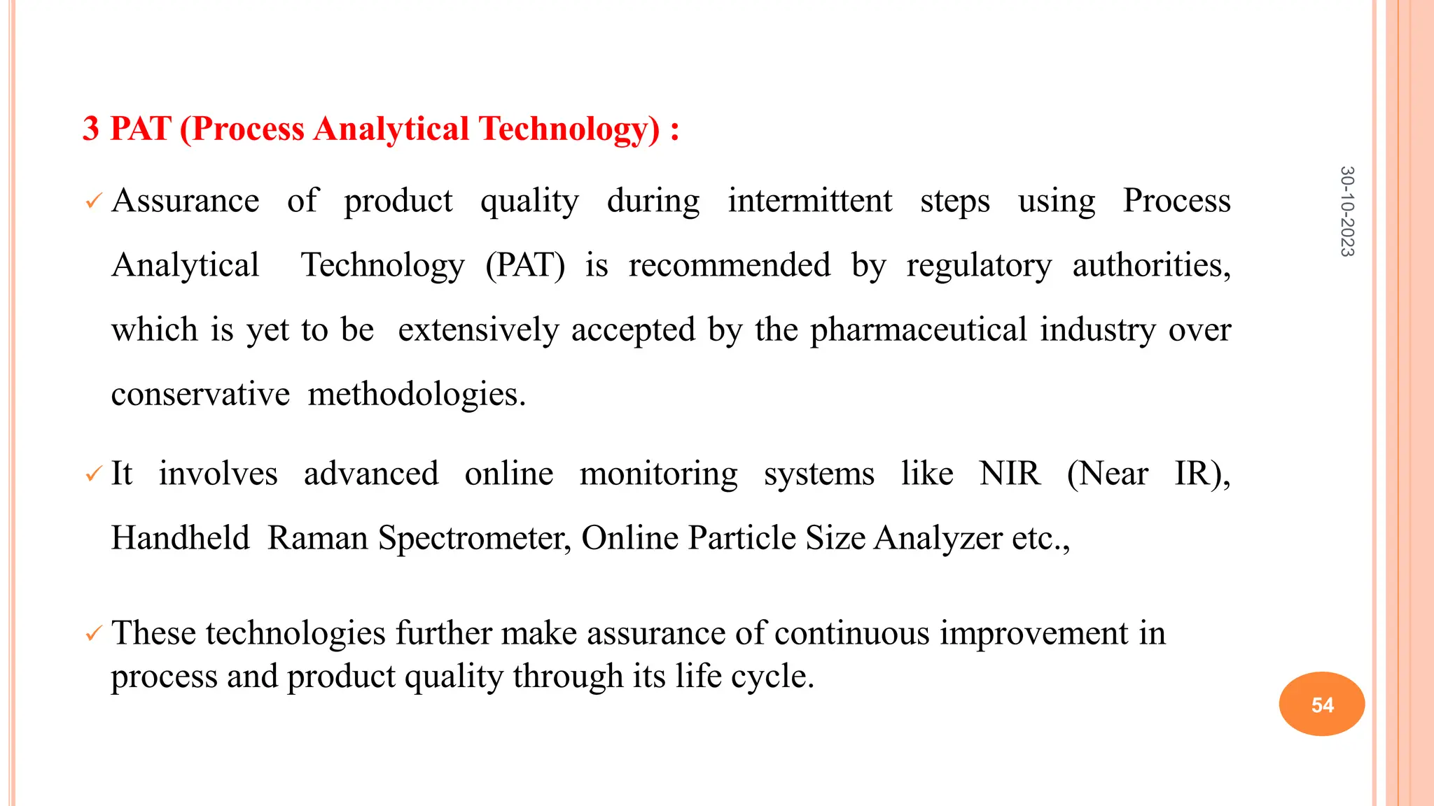 3 PAT (Process Analytical Technology) :
 Assurance of product quality during intermittent steps using Process
Analytical Technology (PAT) is recommended by regulatory authorities,
which is yet to be extensively accepted by the pharmaceutical industry over
conservative methodologies.
 It involves advanced online monitoring systems like NIR (Near IR),
Handheld Raman Spectrometer, Online Particle Size Analyzer etc.,
 These technologies further make assurance of continuous improvement in
process and product quality through its life cycle.
30-10-2023
54
 