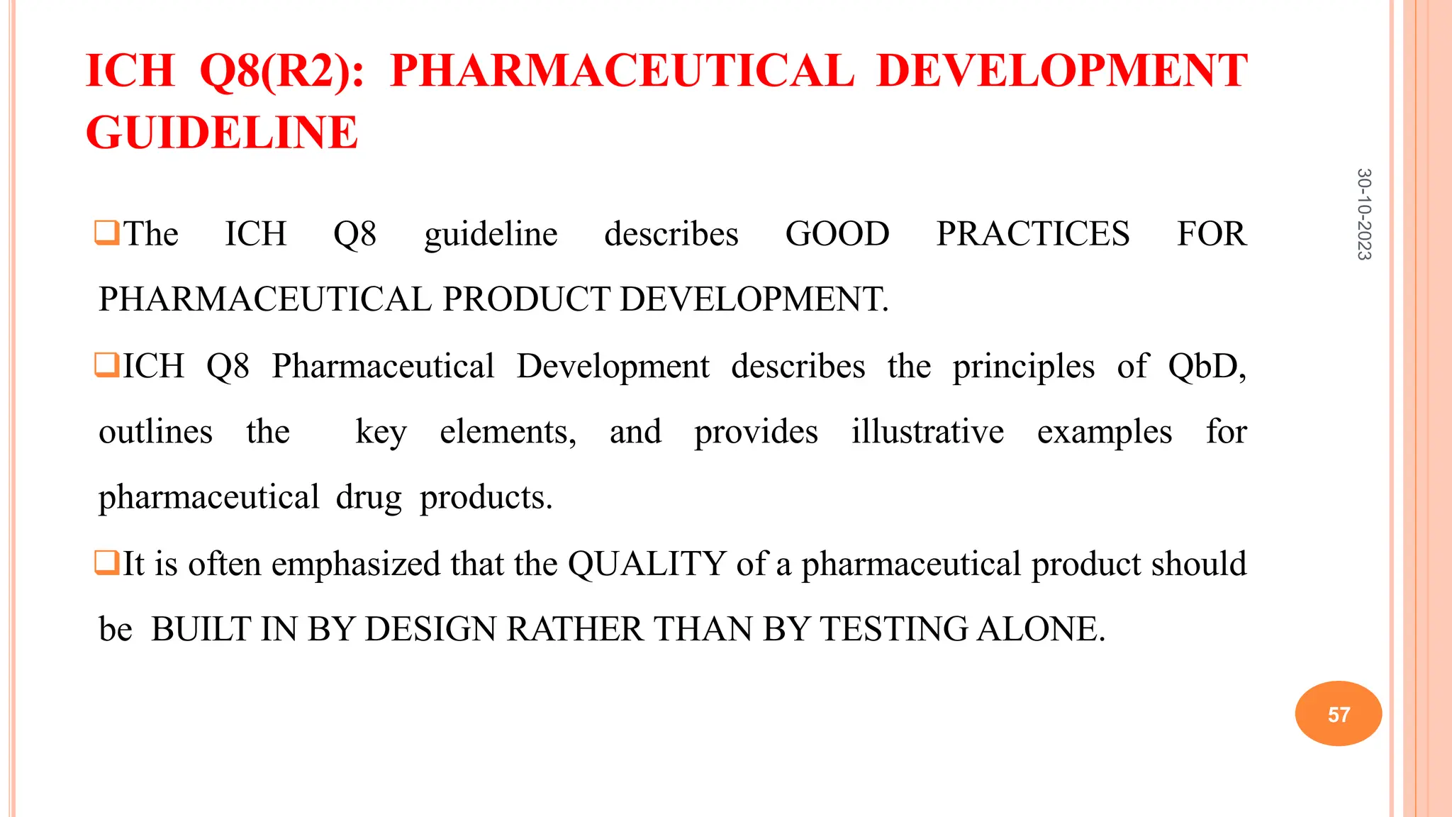 ICH Q8(R2): PHARMACEUTICAL DEVELOPMENT
GUIDELINE
The ICH Q8 guideline describes GOOD PRACTICES FOR
PHARMACEUTICAL PRODUCT DEVELOPMENT.
ICH Q8 Pharmaceutical Development describes the principles of QbD,
outlines the key elements, and provides illustrative examples for
pharmaceutical drug products.
It is often emphasized that the QUALITY of a pharmaceutical product should
be BUILT IN BY DESIGN RATHER THAN BY TESTING ALONE.
30-10-2023
57
 