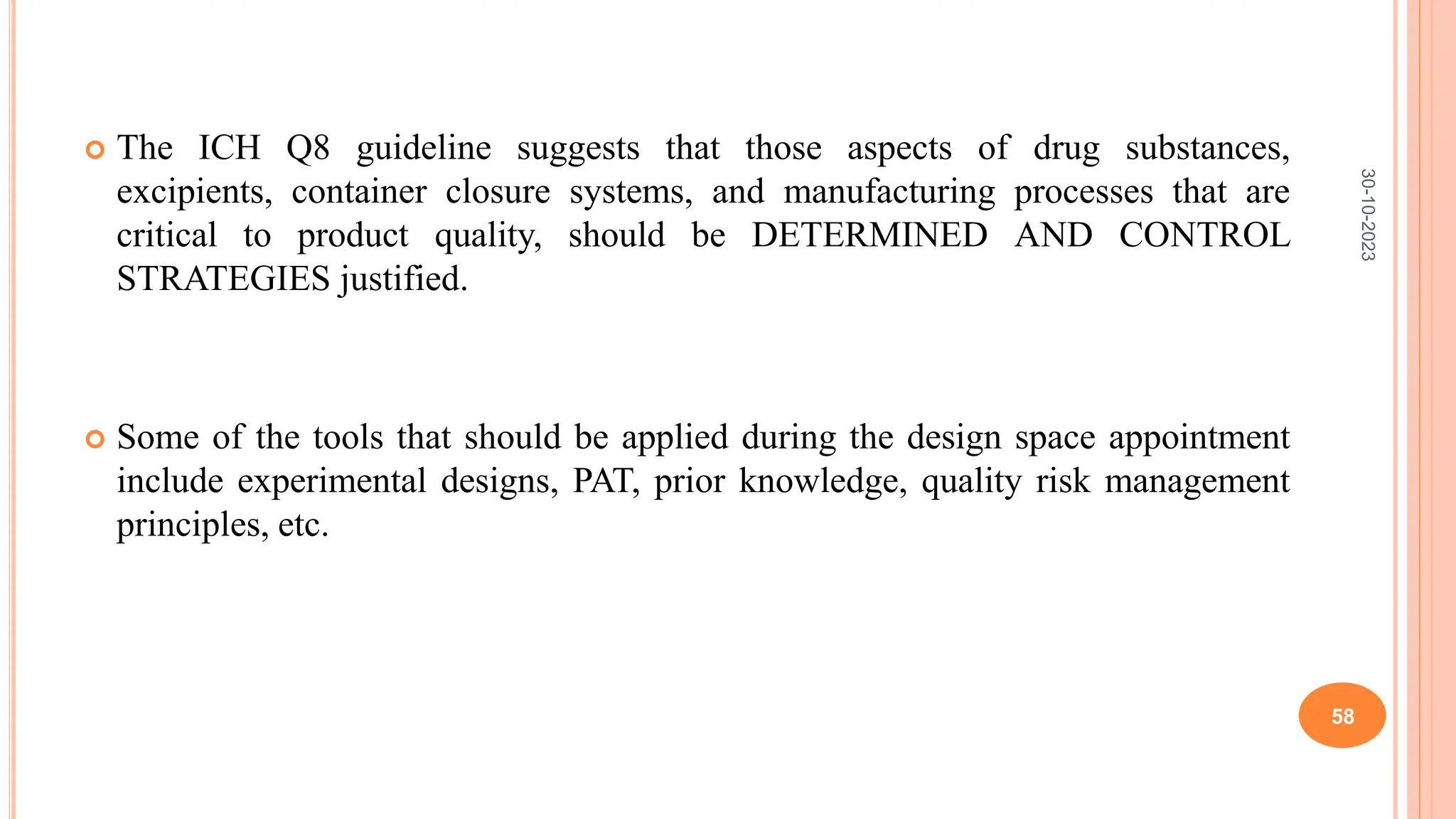  The ICH Q8 guideline suggests that those aspects of drug substances,
excipients, container closure systems, and manufacturing processes that are
critical to product quality, should be DETERMINED AND CONTROL
STRATEGIES justified.
 Some of the tools that should be applied during the design space appointment
include experimental designs, PAT, prior knowledge, quality risk management
principles, etc.
30-10-2023
58
 