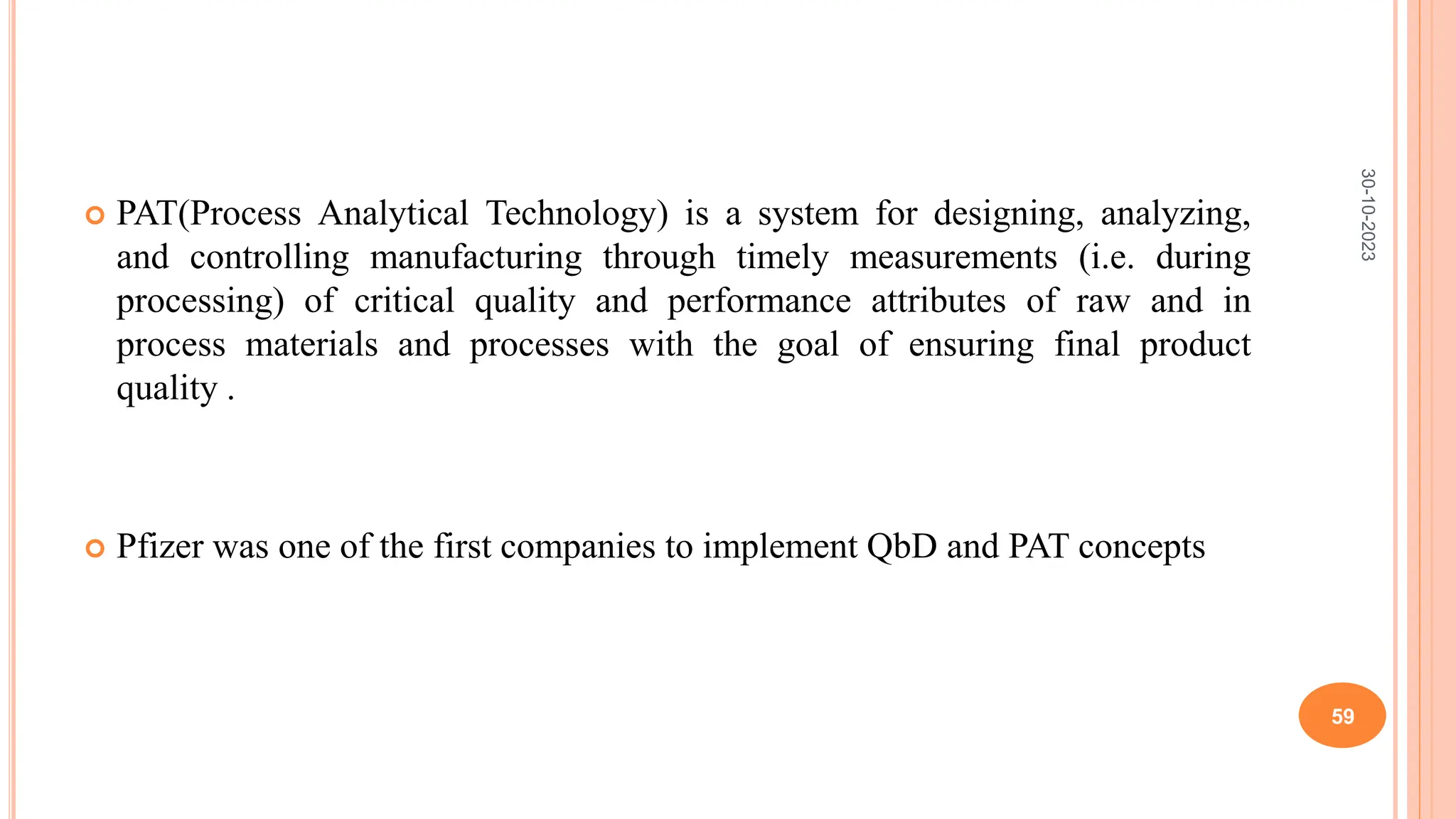  PAT(Process Analytical Technology) is a system for designing, analyzing,
and controlling manufacturing through timely measurements (i.e. during
processing) of critical quality and performance attributes of raw and in
process materials and processes with the goal of ensuring final product
quality .
 Pfizer was one of the first companies to implement QbD and PAT concepts
30-10-2023
59
 