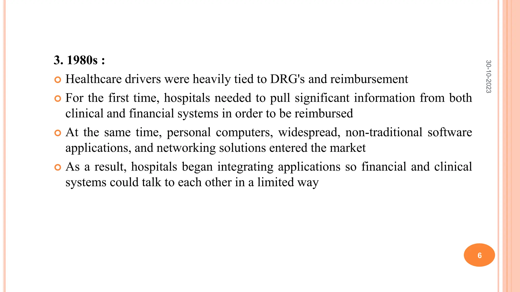 3. 1980s :
 Healthcare drivers were heavily tied to DRG's and reimbursement
 For the first time, hospitals needed to pull significant information from both
clinical and financial systems in order to be reimbursed
 At the same time, personal computers, widespread, non-traditional software
applications, and networking solutions entered the market
 As a result, hospitals began integrating applications so financial and clinical
systems could talk to each other in a limited way
30-10-2023
6
 