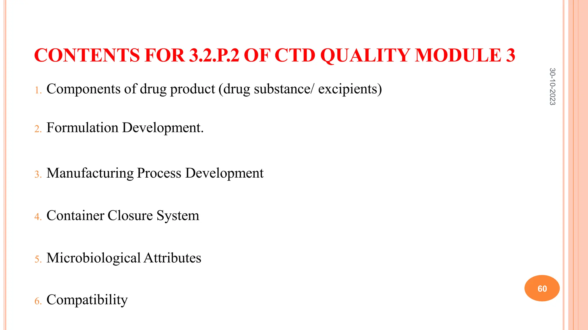 CONTENTS FOR 3.2.P.2 OF CTD QUALITY MODULE 3
1. Components of drug product (drug substance/ excipients)
2. Formulation Development.
3. Manufacturing Process Development
4. Container Closure System
5. Microbiological Attributes
6. Compatibility
30-10-2023
60
 