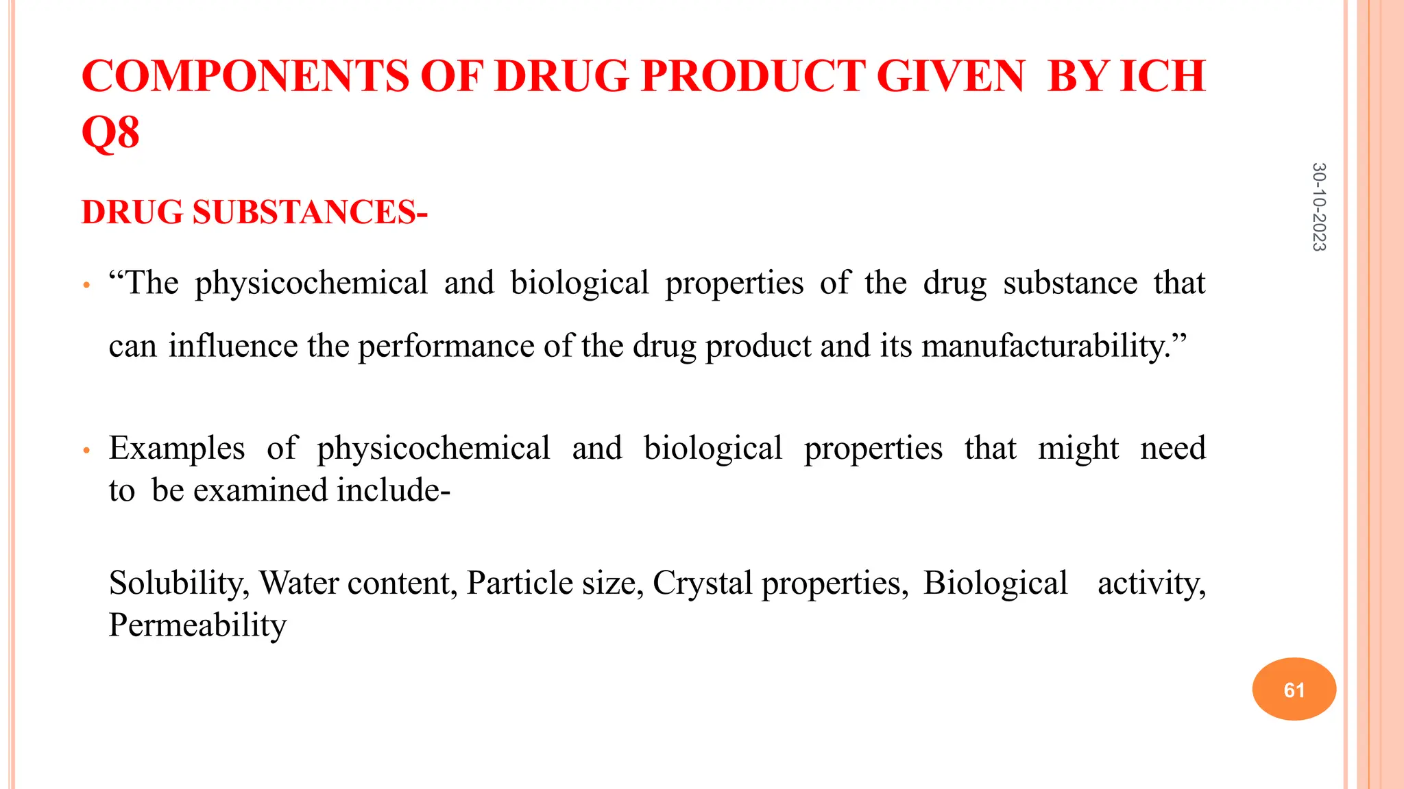 COMPONENTS OF DRUG PRODUCT GIVEN BY ICH
Q8
DRUG SUBSTANCES-
• “The physicochemical and biological properties of the drug substance that
can influence the performance of the drug product and its manufacturability.”
• Examples of physicochemical and biological properties that might need
to be examined include-
Solubility, Water content, Particle size, Crystal properties, Biological activity,
Permeability
30-10-2023
61
 