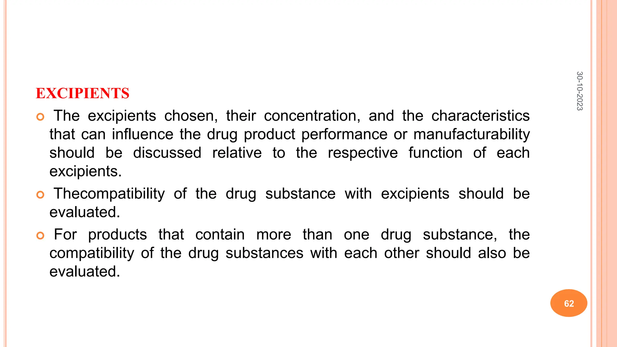 EXCIPIENTS
 The excipients chosen, their concentration, and the characteristics
that can influence the drug product performance or manufacturability
should be discussed relative to the respective function of each
excipients.
 Thecompatibility of the drug substance with excipients should be
evaluated.
 For products that contain more than one drug substance, the
compatibility of the drug substances with each other should also be
evaluated.
30-10-2023
62
 
