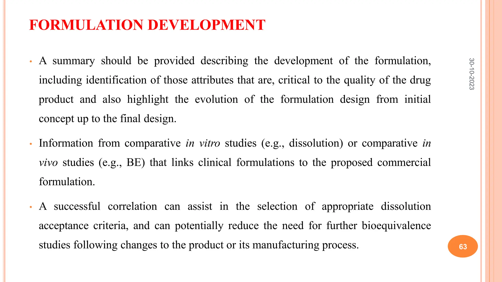 FORMULATION DEVELOPMENT
• A summary should be provided describing the development of the formulation,
including identification of those attributes that are, critical to the quality of the drug
product and also highlight the evolution of the formulation design from initial
concept up to the final design.
• Information from comparative in vitro studies (e.g., dissolution) or comparative in
vivo studies (e.g., BE) that links clinical formulations to the proposed commercial
formulation.
• A successful correlation can assist in the selection of appropriate dissolution
acceptance criteria, and can potentially reduce the need for further bioequivalence
studies following changes to the product or its manufacturing process.
30-10-2023
63
 