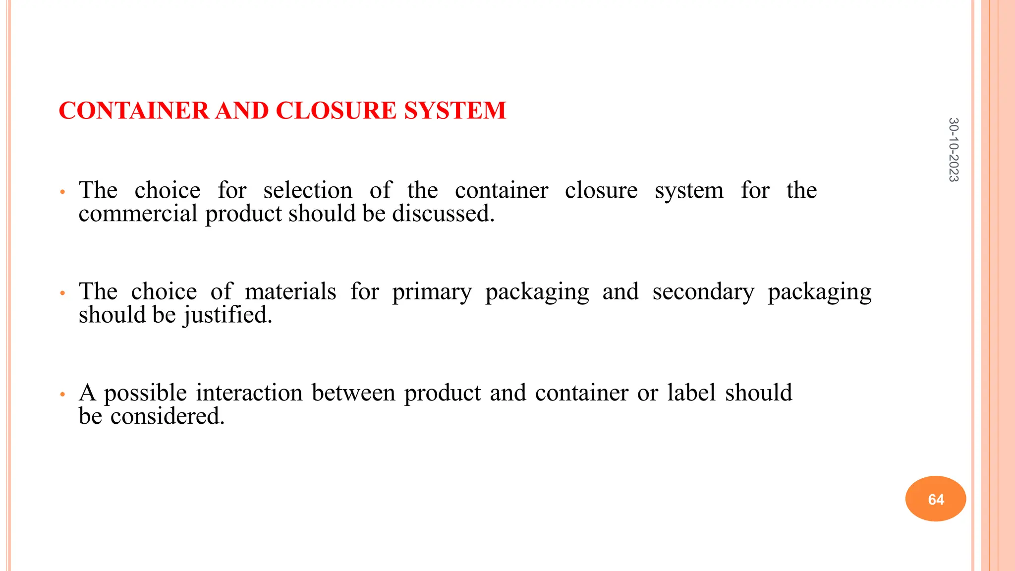 CONTAINER AND CLOSURE SYSTEM
• The choice for selection of the container closure system for the
commercial product should be discussed.
• The choice of materials for primary packaging and secondary packaging
should be justified.
• A possible interaction between product and container or label should
be considered.
30-10-2023
64
 