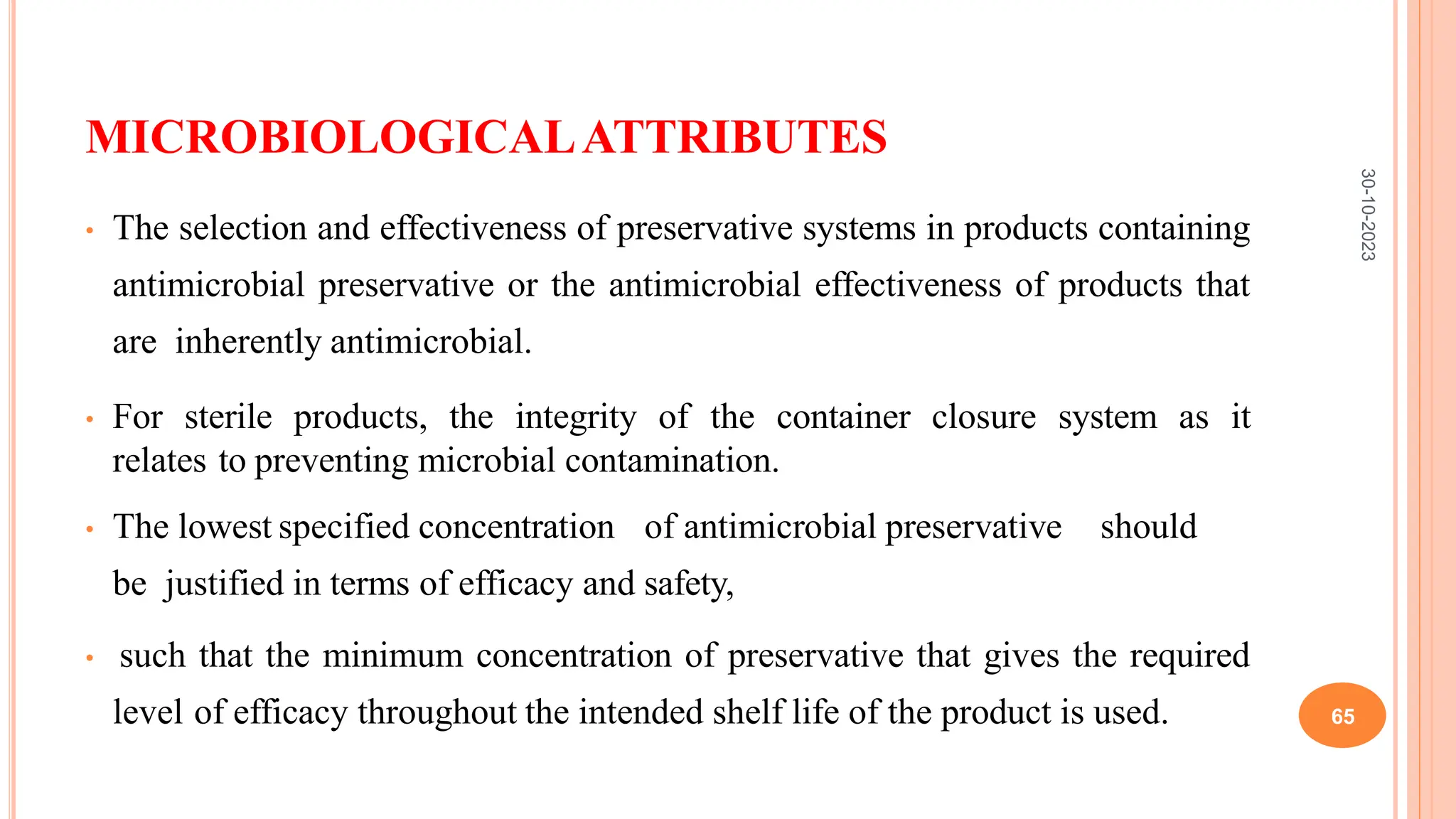 MICROBIOLOGICALATTRIBUTES
• The selection and effectiveness of preservative systems in products containing
antimicrobial preservative or the antimicrobial effectiveness of products that
are inherently antimicrobial.
• For sterile products, the integrity of the container closure system as it
relates to preventing microbial contamination.
• The lowest specified concentration of antimicrobial preservative should
be justified in terms of efficacy and safety,
• such that the minimum concentration of preservative that gives the required
level of efficacy throughout the intended shelf life of the product is used.
30-10-2023
65
 