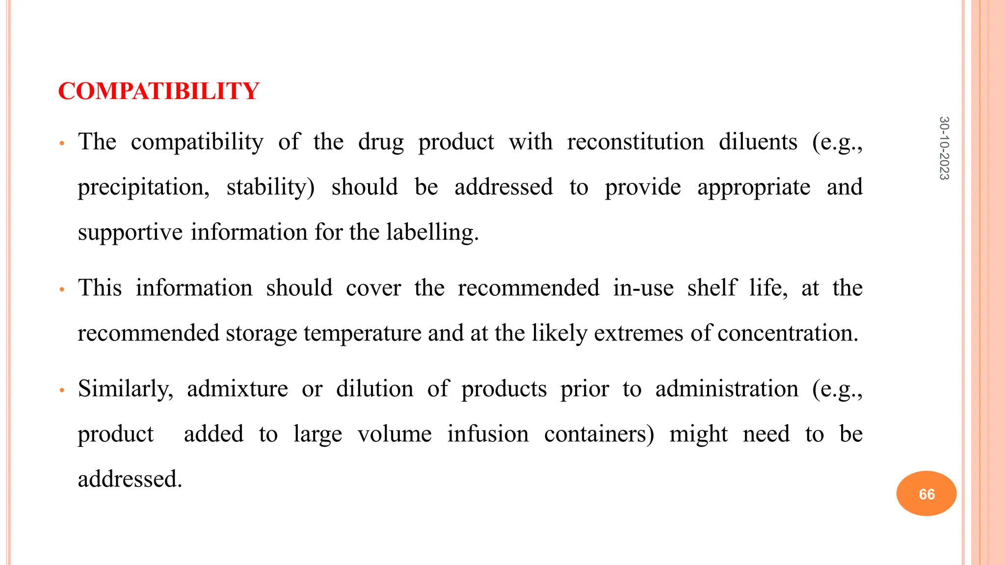 COMPATIBILITY
• The compatibility of the drug product with reconstitution diluents (e.g.,
precipitation, stability) should be addressed to provide appropriate and
supportive information for the labelling.
• This information should cover the recommended in-use shelf life, at the
recommended storage temperature and at the likely extremes of concentration.
• Similarly, admixture or dilution of products prior to administration (e.g.,
product added to large volume infusion containers) might need to be
addressed.
30-10-2023
66
 
