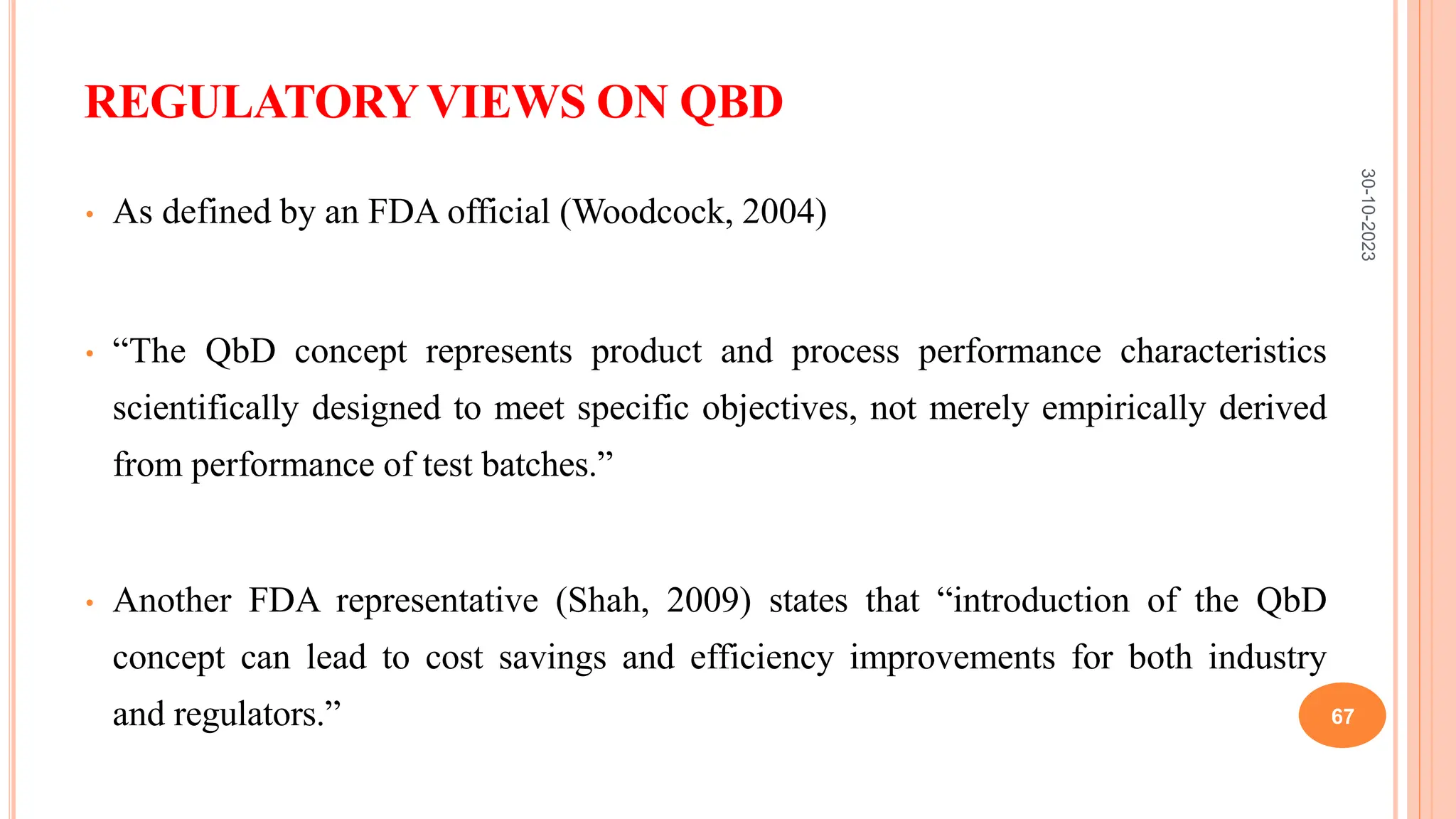 REGULATORYVIEWS ON QBD
• As defined by an FDA official (Woodcock, 2004)
• “The QbD concept represents product and process performance characteristics
scientifically designed to meet specific objectives, not merely empirically derived
from performance of test batches.”
• Another FDA representative (Shah, 2009) states that “introduction of the QbD
concept can lead to cost savings and efficiency improvements for both industry
and regulators.”
30-10-2023
67
 