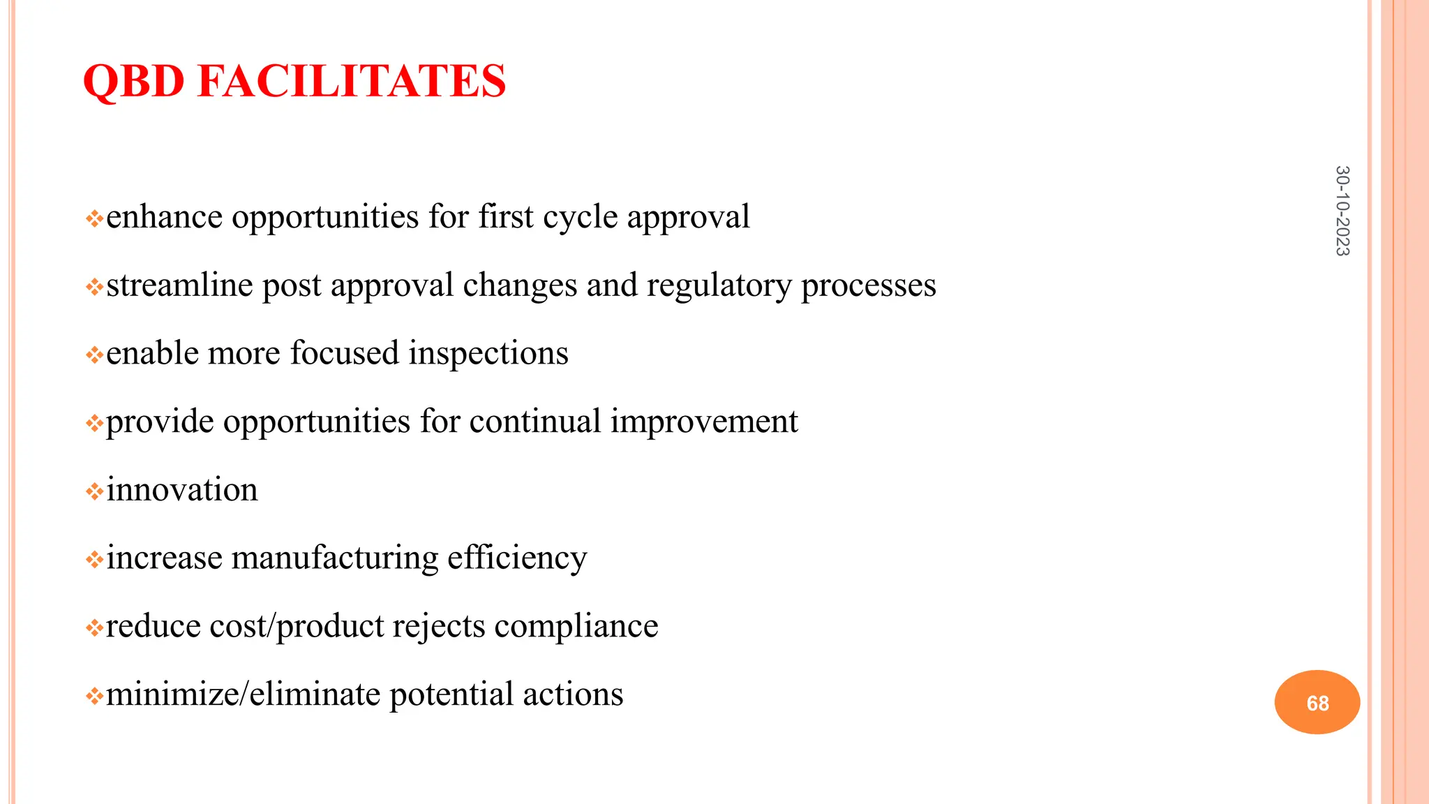 QBD FACILITATES
enhance opportunities for first cycle approval
streamline post approval changes and regulatory processes
enable more focused inspections
provide opportunities for continual improvement
innovation
increase manufacturing efficiency
reduce cost/product rejects compliance
minimize/eliminate potential actions
30-10-2023
68
 