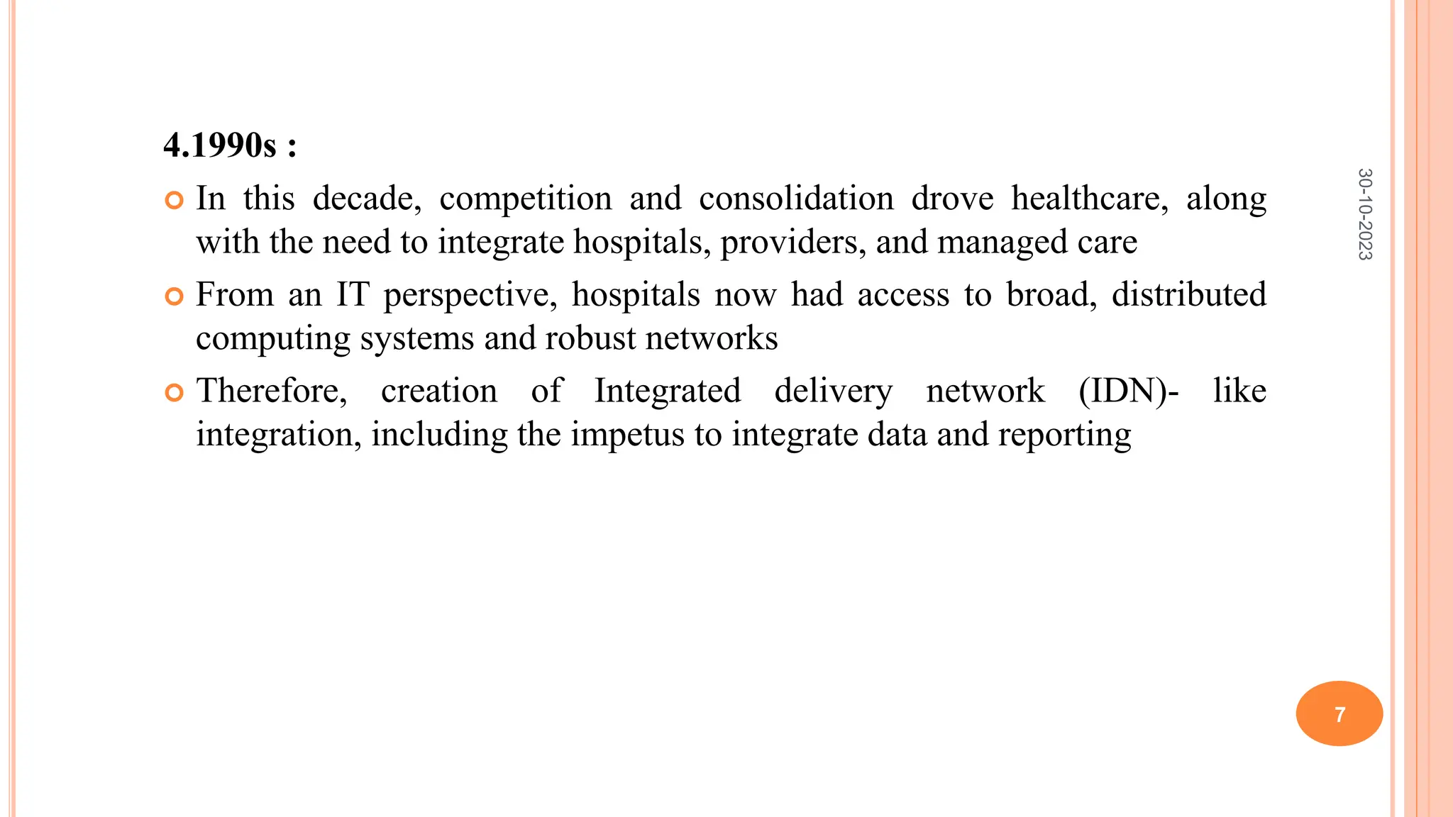 4.1990s :
 In this decade, competition and consolidation drove healthcare, along
with the need to integrate hospitals, providers, and managed care
 From an IT perspective, hospitals now had access to broad, distributed
computing systems and robust networks
 Therefore, creation of Integrated delivery network (IDN)- like
integration, including the impetus to integrate data and reporting
30-10-2023
7
 