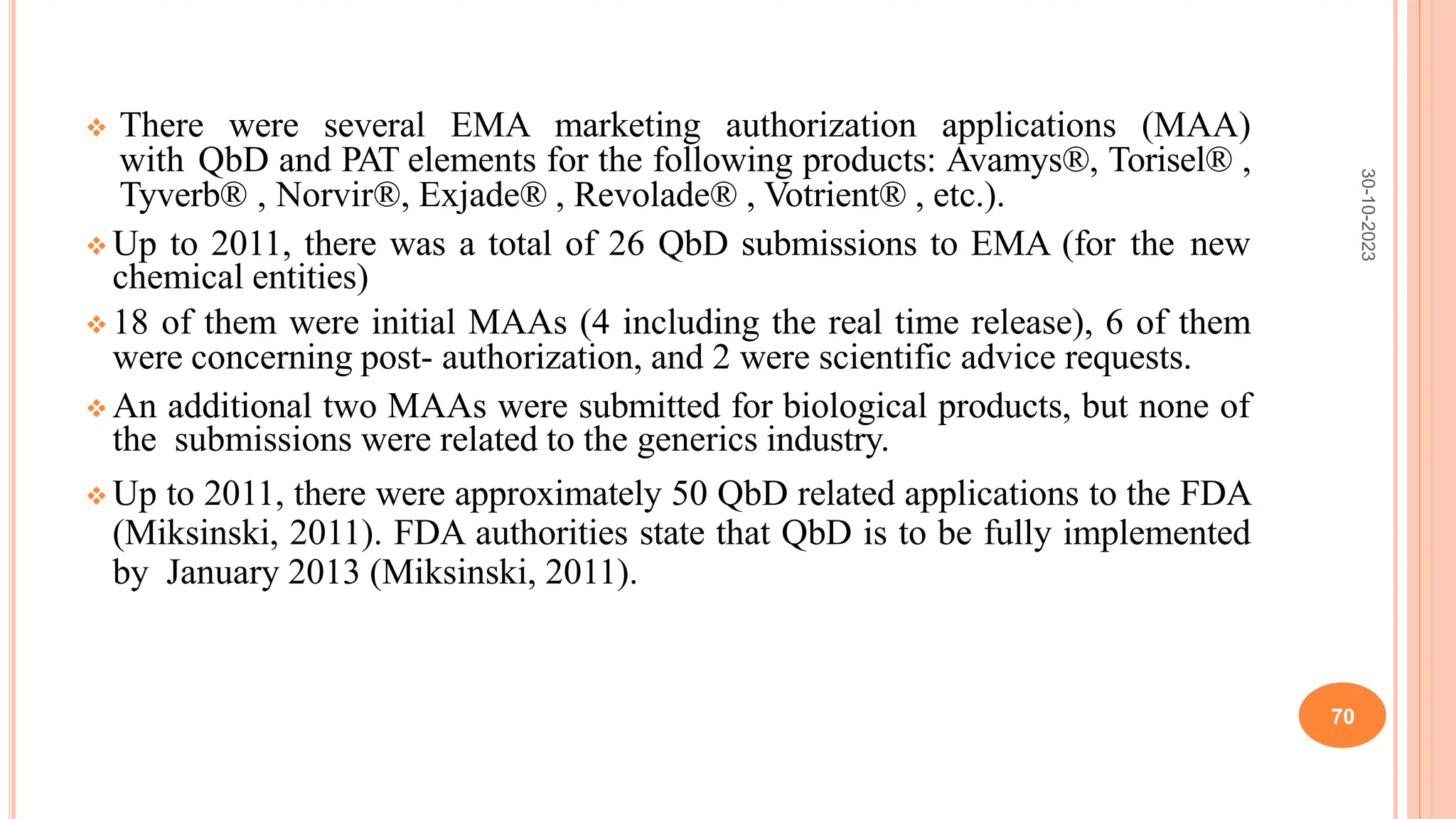  There were several EMA marketing authorization applications (MAA)
with QbD and PAT elements for the following products: Avamys®, Torisel® ,
Tyverb® , Norvir®, Exjade® , Revolade® , Votrient® , etc.).
 Up to 2011, there was a total of 26 QbD submissions to EMA (for the new
chemical entities)
 18 of them were initial MAAs (4 including the real time release), 6 of them
were concerning post- authorization, and 2 were scientific advice requests.
 An additional two MAAs were submitted for biological products, but none of
the submissions were related to the generics industry.
 Up to 2011, there were approximately 50 QbD related applications to the FDA
(Miksinski, 2011). FDA authorities state that QbD is to be fully implemented
by January 2013 (Miksinski, 2011).
30-10-2023
70
 
