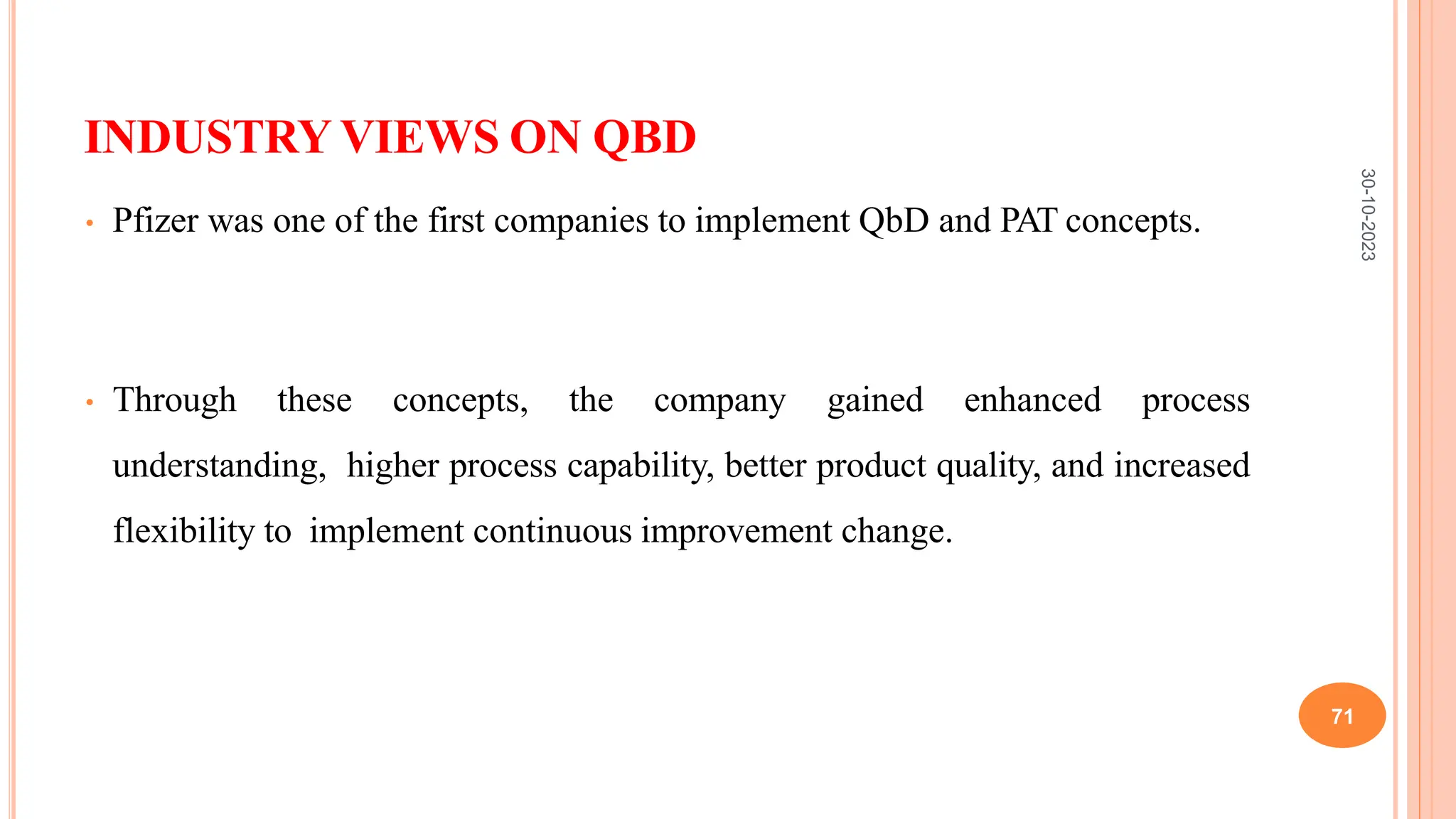 INDUSTRY VIEWS ON QBD
• Pfizer was one of the first companies to implement QbD and PAT concepts.
• Through these concepts, the company gained enhanced process
understanding, higher process capability, better product quality, and increased
flexibility to implement continuous improvement change.
30-10-2023
71
 