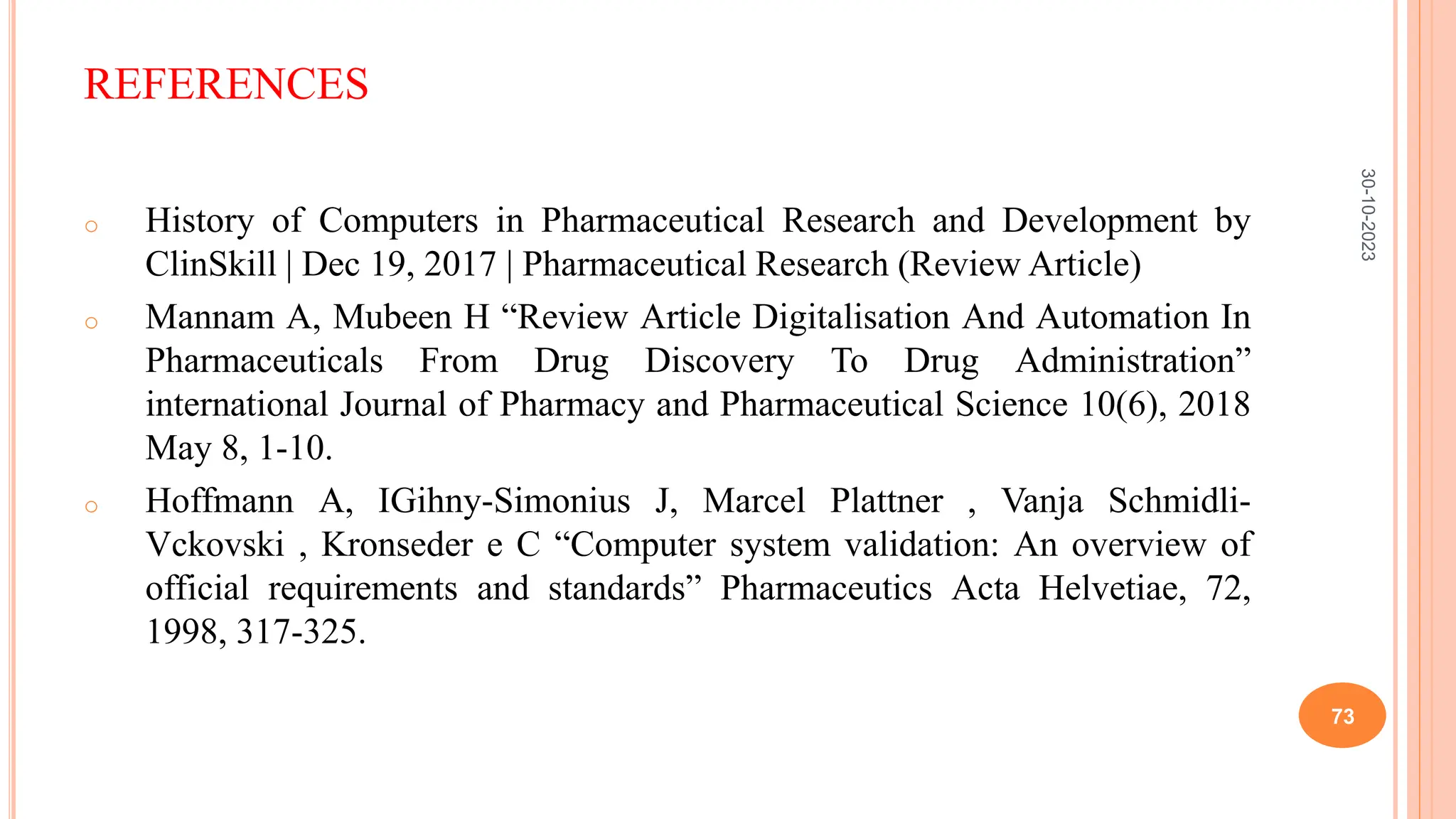 REFERENCES
o History of Computers in Pharmaceutical Research and Development by
ClinSkill | Dec 19, 2017 | Pharmaceutical Research (Review Article)
o Mannam A, Mubeen H “Review Article Digitalisation And Automation In
Pharmaceuticals From Drug Discovery To Drug Administration”
international Journal of Pharmacy and Pharmaceutical Science 10(6), 2018
May 8, 1-10.
o Hoffmann A, IGihny-Simonius J, Marcel Plattner , Vanja Schmidli-
Vckovski , Kronseder e C “Computer system validation: An overview of
official requirements and standards” Pharmaceutics Acta Helvetiae, 72,
1998, 317-325.
30-10-2023
73
 