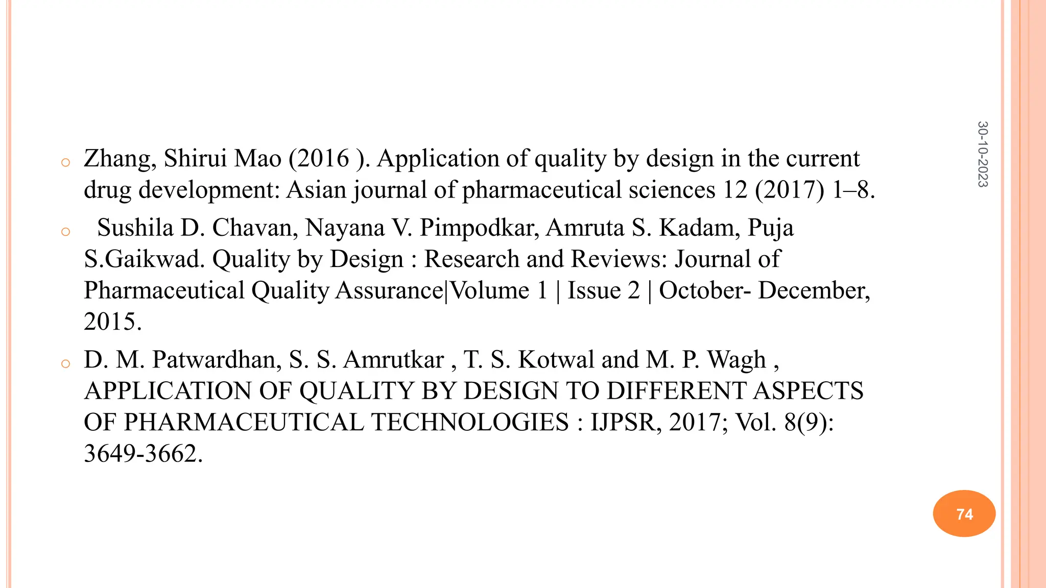 o Zhang, Shirui Mao (2016 ). Application of quality by design in the current
drug development: Asian journal of pharmaceutical sciences 12 (2017) 1–8.
o Sushila D. Chavan, Nayana V. Pimpodkar, Amruta S. Kadam, Puja
S.Gaikwad. Quality by Design : Research and Reviews: Journal of
Pharmaceutical Quality Assurance|Volume 1 | Issue 2 | October- December,
2015.
o D. M. Patwardhan, S. S. Amrutkar , T. S. Kotwal and M. P. Wagh ,
APPLICATION OF QUALITY BY DESIGN TO DIFFERENT ASPECTS
OF PHARMACEUTICAL TECHNOLOGIES : IJPSR, 2017; Vol. 8(9):
3649-3662.
30-10-2023
74
 